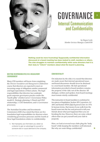 3 
Nothing could be more frustrating! Supposedly confidential information 
discussed at a board meeting has been leaked to staff, members or others. 
The club struggles to maintain confidentiality while some directors feel it is 
their duty to “inform” members about what the board is planning. 
Meeting Responsibilities in a Regulatory 
Environment 
Many CDI members will know from completing 
the Director Foundation and Management Collaboration 
course that directors are expected to meet an 
increasing range of obligations amidst commercial 
and legal expectations of their actions. The legal 
responsibilities that directors face underpin 
good corporate governance practice under the 
‘fourth pillar ’ of John Carver ’s Governance Policy 
model (1. Strategic planning; 2. Board and CEO 
relationship; 3. CEO limitations; and 4. Governance 
processes). 
The Australian Securities and Investments 
Commission (ASIC) has stated that there are five 
foundation legal responsibilities for directors when 
considering governance processes and the fourth of 
these legal foundations relates to confidentiality: 
4. Not improperly use information you obtain as 
a director to gain an advantage for yourself or 
someone else or cause detriment to the company. 
CLUB DIRECTOR, Issue 27, October 2010 
by Shayne Leslie 
Member Services Manager, ClubsNSW 
u 
GOVERNANCE 
Internal Communication 
and Confidentiality 
Confidentiality 
On induction by the club, it is crucial that directors 
are made aware that internal operational issues 
and board discussions should never be disclosed 
to a non board member. All club operational 
information provided to board members remains 
the property of the club, not of the director. All 
dialogue, written and spoken, from board meetings 
must remain strictly confidential. 
This instruction to board members is enshrined in 
two pieces of legislation; Section 183 Corporations Act 
2001 and Section 47HA (2)(i) Registered Clubs Act 1976. 
In layman terms, that means if you walk from the 
board room into the bar and proceed to tell your 
friends about what just happened then you are 
breaking the law. However, there are some critical 
effects that can put yourself and your club in 
jeopardy. 
Here, we look at several ways clubs plug the ‘leaky 
board’ while keeping the members well informed. 
But why are some things confidential? 
 