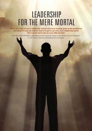 8 
CLUB DIRECTOR, Issue 27, October 2010 
LEADERSHIP 
for the mere mortal 
Why is that when we see a ‘leadership’ course most of us inwardly groan at the prospect of 
attending? It’s way too hard for most of to get to any class, but a leadership class? 
That requires hard work of a very different kind. 
from the ClubsNSW Club Leadership in Action course by Shanye Leslie, Member Services Mananger 
& Scott Tutton, Training and Development Coordinator 
 