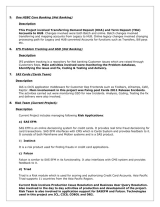 5. One HSBC Core Banking (Net Banking)
Description
This Project involved Transferring Demand Deposit (DDA) and Term Deposit (TDA)
Accounts to HUB. Changes involved were both Batch and online. Batch changes involved
transferring and mapping accounts from Legacy to HUB. Online legacy changes involved changing
processing path for Legacy and HUB converted Accounts for functions such as Transfers, Bill pays
etc.
6. IFS Problem Tracking and GSD (Net Banking)
Description
IFS problem tracking is a repository for Net banking Customer issues which are raised through
Customers Reps. Main activities involved were monitoring the Problem database,
Identifying the issue and fix, Coding & Testing and delivery.
7. IAS Cards (Cards Team)
Description
IAS is CICS application middleware for Customer Rep Frontends such as Toolbars, eChamps, Café,
Raptor. Main involvement in this project was fixing post Cards 2011 Release Incidents.
The activities carried out were monitoring GSD for new Incidents. Analysis, Coding, Testing the fix
and delivery were also involved.
8. Risk Team (Current Project):
Description
Current Project includes managing following Risk Applications:
a) SAS EFM:
SAS EFM is an online decisioning system for credit cards. It provides real time fraud decisioning for
card transactions. SAS EFM interfaces with CMS which is Cards System and provides feedback to it.
It consists of both Mainframe and Midtier systems and is a SAS product.
b) Instinct:
It is a risk product used for finding frauds in credit card applications.
c) Falcon
Falcon is similar to SAS EFM in its functionality. It also interfaces with CMS system and provides
feedback to it.
d) Triad
Triad is a Risk module which is used for scoring and authorizing Credit Card Accounts. Asia Pacific
Triad supports 11 countries from the Asia Pacific Region.
Current Role involves Production Issue Resolution and Business User Query Resolution.
Also involved in the day to day activities of production and development of the project.
Risk Team is also involved in application support for SASEFM and Falcon. Technologies
used in this project are JCL, CICS, COBOL and DB2.
 