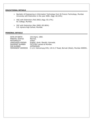 EDUCATIONAL DETAILS
 Bachelor of Engineering in Information Technology from St Francis Technology, Mumbai
University with Distinction in the year 2006. (Agg: 60.33%)
 HSC with Distinction (Feb 2002) (Agg: 83.17%)
KC College, Mumbai.
 SSC with Distinction (Mar 2000) (83.86%)
S.S. Ajmera High School, Mumbai.
PERSONAL DETAILS
DATE OF BIRTH 23rd April, 1984.
MARITAL STATUS Married.
NATIONALITY Indian.
LANGUAGES KNOWN English, Hindi, Marathi, Kannada.
PASSPORT NUMBER F9137067 issued at Mumbai.
PAN NUMBER AJFPA0562R.
PERMANENT ADDRESS C-1/11 Vishramyog CHS, 145 A LT Road, Borivali (West), Mumbai-400091.
 