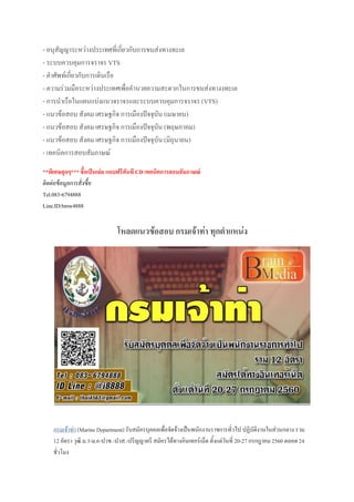 - อนุสัญญาระหว่างประเทศที่เกี่ยวกับการขนส่งทางทะเล
- ระบบควบคุมการจราจร VTS
- ค้าศัพท์เกี่ยวกับการเดินเรือ
- ความร่วมมือระหว่างประเทศเพื่ออ้านวยความสะดวกในการขนส่งทางงทะเล
- การน้าเรือในแผนแบ่งแนวจราจรและระบบควบคุมการจราจร (VTS)
- แนวข้อสอบ สังคม เศรษฐกิจ การเมืองปัจจุบัน (เมษายน)
- แนวข้อสอบ สังคม เศรษฐกิจ การเมืองปัจจุบัน (พฤษภาคม)
- แนวข้อสอบ สังคม เศรษฐกิจ การเมืองปัจจุบัน (มิถุนายน)
- เทคนิคการสอบสัมภาษณ์
**พิเศษสุดๆ*** ชือเป็นเล่ม แถบฟรีทันที CD เทคนิคการสอบสัมภาษณ์
ติดต่อข้อมูลการสั่งซื้อ
Tel.083-6794888
Line.ID:bmw4888
โหลดแนวข้อสอบ กรมเจ้าท่า ทุกต้าแหน่ง
กรมเจ้าท่า (Marine Department) รับสมัครบุคคลเพื่อจัดจ้างเป็นพนักงานราชการทั่วไป ปฏิบัติงานในส่วนกลาง รวม
12 อัตรา วุฒิ ม.3-ม.6-ปวช.-ปวส.-ปริญญาตรี สมัครได้ทางอินเทอร์เน็ต ตั้งแต่วันที่ 20-27 กรกฎาคม 2560 ตลอด 24
ชั่วโมง
 