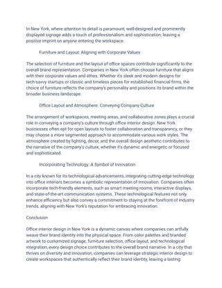 In New York, where attention to detail is paramount, well-designed and prominently
displayed signage adds a touch of professionalism and sophistication, leaving a
positive imprint on anyone entering the workspace.
​ Furniture and Layout: Aligning with Corporate Values
The selection of furniture and the layout of office spaces contribute significantly to the
overall brand representation. Companies in New York often choose furniture that aligns
with their corporate values and ethos. Whether it's sleek and modern designs for
tech-savvy startups or classic and timeless pieces for established financial firms, the
choice of furniture reflects the company's personality and positions its brand within the
broader business landscape.
​ Office Layout and Atmosphere: Conveying Company Culture
The arrangement of workspaces, meeting areas, and collaborative zones plays a crucial
role in conveying a company's culture through office interior design. New York
businesses often opt for open layouts to foster collaboration and transparency, or they
may choose a more segmented approach to accommodate various work styles. The
atmosphere created by lighting, decor, and the overall design aesthetic contributes to
the narrative of the company's culture, whether it's dynamic and energetic or focused
and sophisticated.
​ Incorporating Technology: A Symbol of Innovation
In a city known for its technological advancements, integrating cutting-edge technology
into office interiors becomes a symbolic representation of innovation. Companies often
incorporate tech-friendly elements, such as smart meeting rooms, interactive displays,
and state-of-the-art communication systems. These technological features not only
enhance efficiency but also convey a commitment to staying at the forefront of industry
trends, aligning with New York's reputation for embracing innovation.
Conclusion
Office interior design in New York is a dynamic canvas where companies can artfully
weave their brand identity into the physical space. From color palettes and branded
artwork to customized signage, furniture selection, office layout, and technological
integration, every design choice contributes to the overall brand narrative. In a city that
thrives on diversity and innovation, companies can leverage strategic interior design to
create workspaces that authentically reflect their brand identity, leaving a lasting
 