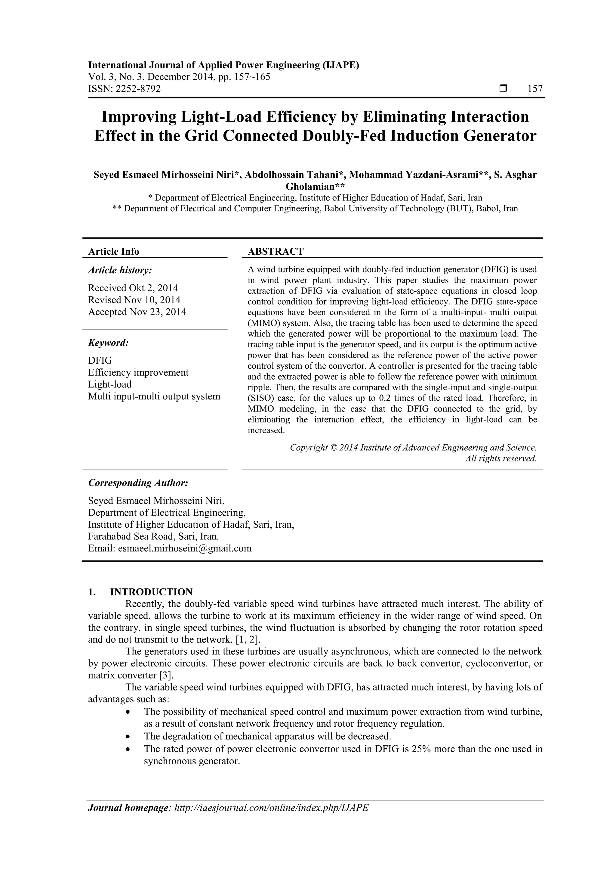 International Journal of Applied Power Engineering (IJAPE)
Vol. 3, No. 3, December 2014, pp. 157~165
ISSN: 2252-8792  157
Journal homepage: http://iaesjournal.com/online/index.php/IJAPE
Improving Light-Load Efficiency by Eliminating Interaction
Effect in the Grid Connected Doubly-Fed Induction Generator
Seyed Esmaeel Mirhosseini Niri*, Abdolhossain Tahani*, Mohammad Yazdani-Asrami**, S. Asghar
Gholamian**
* Department of Electrical Engineering, Institute of Higher Education of Hadaf, Sari, Iran
** Department of Electrical and Computer Engineering, Babol University of Technology (BUT), Babol, Iran
Article Info ABSTRACT
Article history:
Received Okt 2, 2014
Revised Nov 10, 2014
Accepted Nov 23, 2014
A wind turbine equipped with doubly-fed induction generator (DFIG) is used
in wind power plant industry. This paper studies the maximum power
extraction of DFIG via evaluation of state-space equations in closed loop
control condition for improving light-load efficiency. The DFIG state-space
equations have been considered in the form of a multi-input- multi output
(MIMO) system. Also, the tracing table has been used to determine the speed
which the generated power will be proportional to the maximum load. The
tracing table input is the generator speed, and its output is the optimum active
power that has been considered as the reference power of the active power
control system of the convertor. A controller is presented for the tracing table
and the extracted power is able to follow the reference power with minimum
ripple. Then, the results are compared with the single-input and single-output
(SISO) case, for the values up to 0.2 times of the rated load. Therefore, in
MIMO modeling, in the case that the DFIG connected to the grid, by
eliminating the interaction effect, the efficiency in light-load can be
increased.
Keyword:
DFIG
Efficiency improvement
Light-load
Multi input-multi output system
Copyright © 2014 Institute of Advanced Engineering and Science.
All rights reserved.
Corresponding Author:
Seyed Esmaeel Mirhosseini Niri,
Department of Electrical Engineering,
Institute of Higher Education of Hadaf, Sari, Iran,
Farahabad Sea Road, Sari, Iran.
Email: esmaeel.mirhoseini@gmail.com
1. INTRODUCTION
Recently, the doubly-fed variable speed wind turbines have attracted much interest. The ability of
variable speed, allows the turbine to work at its maximum efficiency in the wider range of wind speed. On
the contrary, in single speed turbines, the wind fluctuation is absorbed by changing the rotor rotation speed
and do not transmit to the network. [1, 2].
The generators used in these turbines are usually asynchronous, which are connected to the network
by power electronic circuits. These power electronic circuits are back to back convertor, cycloconvertor, or
matrix converter [3].
The variable speed wind turbines equipped with DFIG, has attracted much interest, by having lots of
advantages such as:
 The possibility of mechanical speed control and maximum power extraction from wind turbine,
as a result of constant network frequency and rotor frequency regulation.
 The degradation of mechanical apparatus will be decreased.
 The rated power of power electronic convertor used in DFIG is 25% more than the one used in
synchronous generator.
 