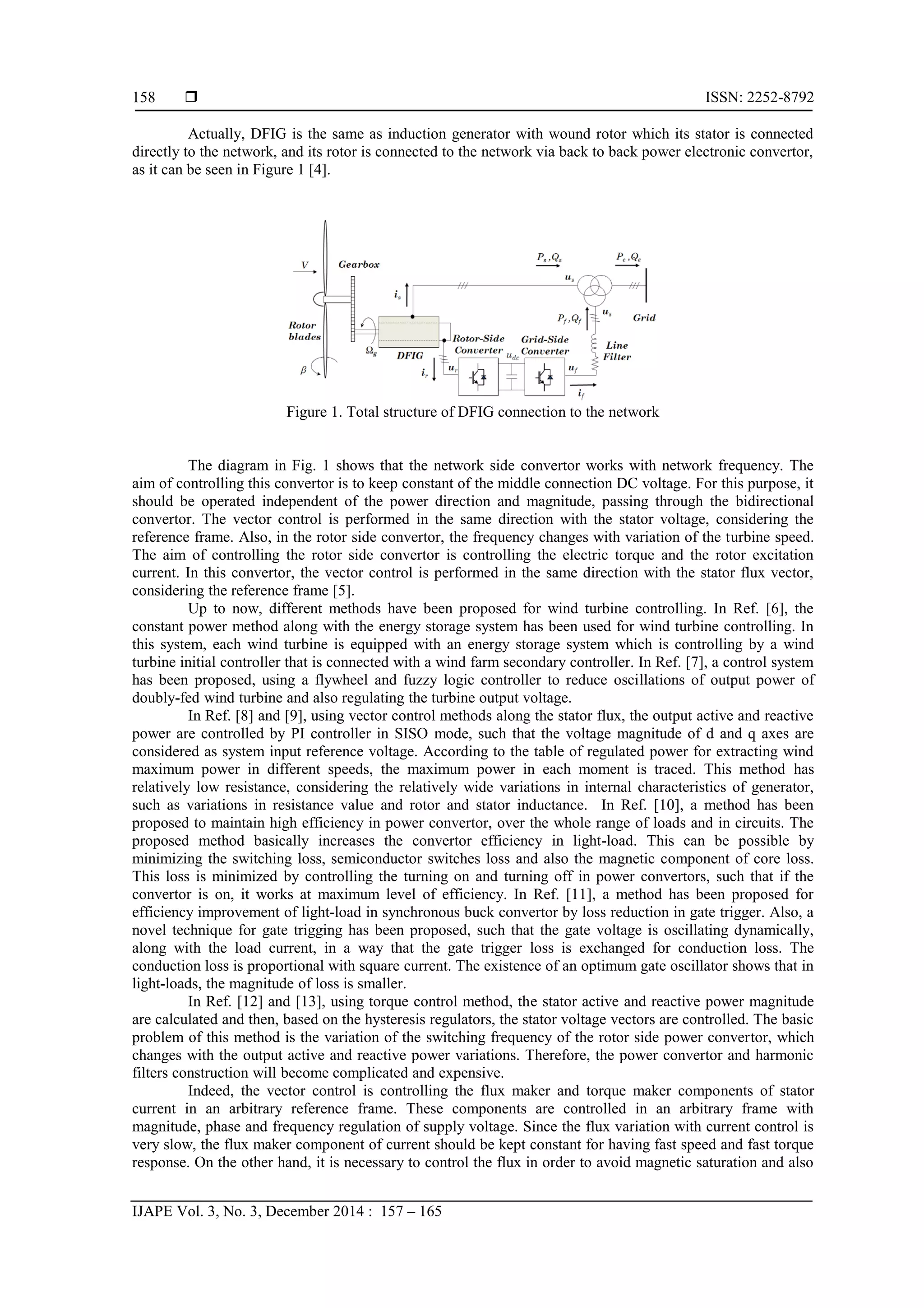  ISSN: 2252-8792
IJAPE Vol. 3, No. 3, December 2014 : 157 – 165
158
Actually, DFIG is the same as induction generator with wound rotor which its stator is connected
directly to the network, and its rotor is connected to the network via back to back power electronic convertor,
as it can be seen in Figure 1 [4].
Figure 1. Total structure of DFIG connection to the network
The diagram in Fig. 1 shows that the network side convertor works with network frequency. The
aim of controlling this convertor is to keep constant of the middle connection DC voltage. For this purpose, it
should be operated independent of the power direction and magnitude, passing through the bidirectional
convertor. The vector control is performed in the same direction with the stator voltage, considering the
reference frame. Also, in the rotor side convertor, the frequency changes with variation of the turbine speed.
The aim of controlling the rotor side convertor is controlling the electric torque and the rotor excitation
current. In this convertor, the vector control is performed in the same direction with the stator flux vector,
considering the reference frame [5].
Up to now, different methods have been proposed for wind turbine controlling. In Ref. [6], the
constant power method along with the energy storage system has been used for wind turbine controlling. In
this system, each wind turbine is equipped with an energy storage system which is controlling by a wind
turbine initial controller that is connected with a wind farm secondary controller. In Ref. [7], a control system
has been proposed, using a flywheel and fuzzy logic controller to reduce oscillations of output power of
doubly-fed wind turbine and also regulating the turbine output voltage.
In Ref. [8] and [9], using vector control methods along the stator flux, the output active and reactive
power are controlled by PI controller in SISO mode, such that the voltage magnitude of d and q axes are
considered as system input reference voltage. According to the table of regulated power for extracting wind
maximum power in different speeds, the maximum power in each moment is traced. This method has
relatively low resistance, considering the relatively wide variations in internal characteristics of generator,
such as variations in resistance value and rotor and stator inductance. In Ref. [10], a method has been
proposed to maintain high efficiency in power convertor, over the whole range of loads and in circuits. The
proposed method basically increases the convertor efficiency in light-load. This can be possible by
minimizing the switching loss, semiconductor switches loss and also the magnetic component of core loss.
This loss is minimized by controlling the turning on and turning off in power convertors, such that if the
convertor is on, it works at maximum level of efficiency. In Ref. [11], a method has been proposed for
efficiency improvement of light-load in synchronous buck convertor by loss reduction in gate trigger. Also, a
novel technique for gate trigging has been proposed, such that the gate voltage is oscillating dynamically,
along with the load current, in a way that the gate trigger loss is exchanged for conduction loss. The
conduction loss is proportional with square current. The existence of an optimum gate oscillator shows that in
light-loads, the magnitude of loss is smaller.
In Ref. [12] and [13], using torque control method, the stator active and reactive power magnitude
are calculated and then, based on the hysteresis regulators, the stator voltage vectors are controlled. The basic
problem of this method is the variation of the switching frequency of the rotor side power convertor, which
changes with the output active and reactive power variations. Therefore, the power convertor and harmonic
filters construction will become complicated and expensive.
Indeed, the vector control is controlling the flux maker and torque maker components of stator
current in an arbitrary reference frame. These components are controlled in an arbitrary frame with
magnitude, phase and frequency regulation of supply voltage. Since the flux variation with current control is
very slow, the flux maker component of current should be kept constant for having fast speed and fast torque
response. On the other hand, it is necessary to control the flux in order to avoid magnetic saturation and also
 