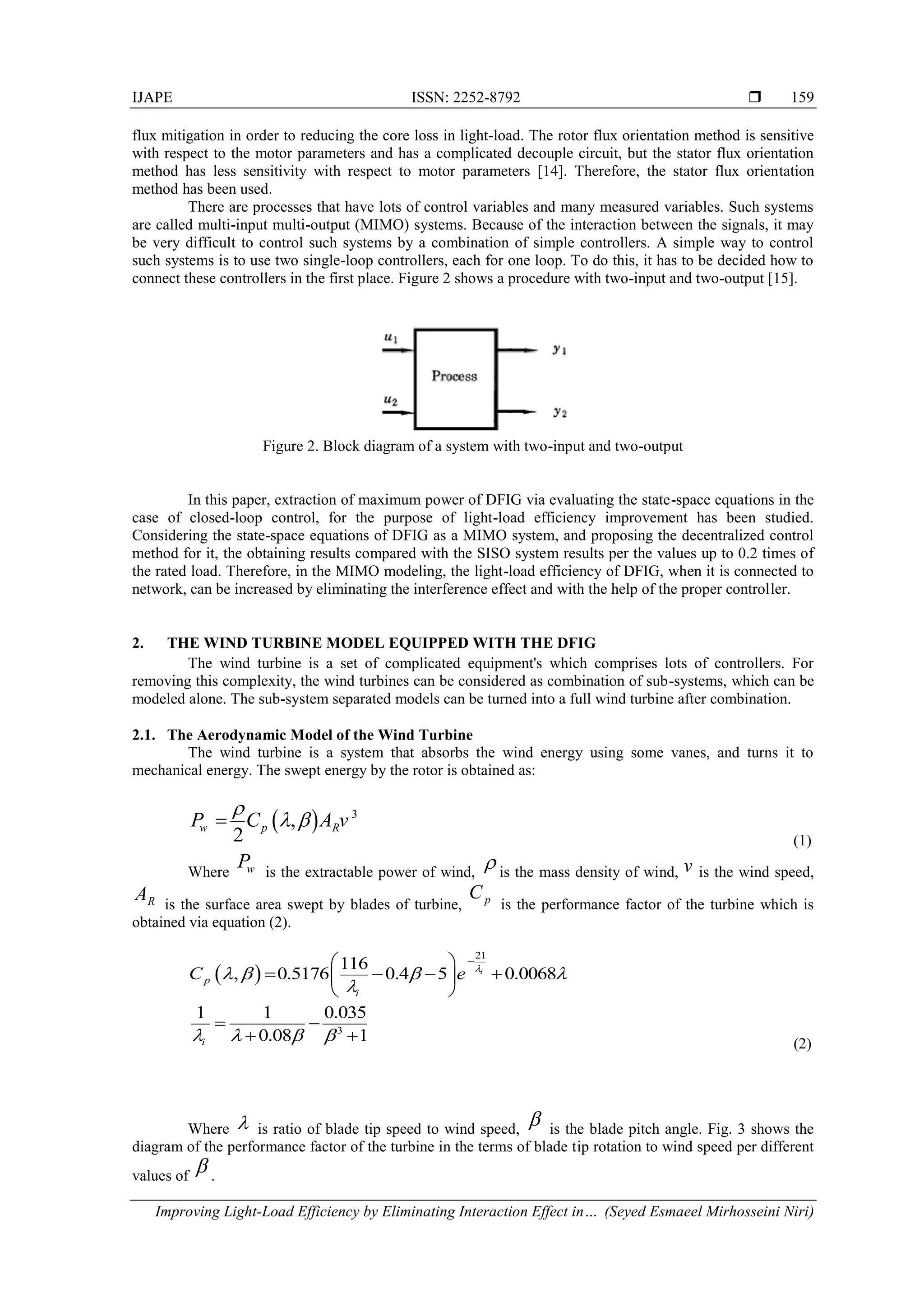 IJAPE ISSN: 2252-8792 
Improving Light-Load Efficiency by Eliminating Interaction Effect in… (Seyed Esmaeel Mirhosseini Niri)
159
flux mitigation in order to reducing the core loss in light-load. The rotor flux orientation method is sensitive
with respect to the motor parameters and has a complicated decouple circuit, but the stator flux orientation
method has less sensitivity with respect to motor parameters [14]. Therefore, the stator flux orientation
method has been used.
There are processes that have lots of control variables and many measured variables. Such systems
are called multi-input multi-output (MIMO) systems. Because of the interaction between the signals, it may
be very difficult to control such systems by a combination of simple controllers. A simple way to control
such systems is to use two single-loop controllers, each for one loop. To do this, it has to be decided how to
connect these controllers in the first place. Figure 2 shows a procedure with two-input and two-output [15].
Figure 2. Block diagram of a system with two-input and two-output
In this paper, extraction of maximum power of DFIG via evaluating the state-space equations in the
case of closed-loop control, for the purpose of light-load efficiency improvement has been studied.
Considering the state-space equations of DFIG as a MIMO system, and proposing the decentralized control
method for it, the obtaining results compared with the SISO system results per the values up to 0.2 times of
the rated load. Therefore, in the MIMO modeling, the light-load efficiency of DFIG, when it is connected to
network, can be increased by eliminating the interference effect and with the help of the proper controller.
2. THE WIND TURBINE MODEL EQUIPPED WITH THE DFIG
The wind turbine is a set of complicated equipment's which comprises lots of controllers. For
removing this complexity, the wind turbines can be considered as combination of sub-systems, which can be
modeled alone. The sub-system separated models can be turned into a full wind turbine after combination.
2.1. The Aerodynamic Model of the Wind Turbine
The wind turbine is a system that absorbs the wind energy using some vanes, and turns it to
mechanical energy. The swept energy by the rotor is obtained as:
  3
,
2w p RP C A v

 
(1)
Where wP is the extractable power of wind,
 is the mass density of wind, v is the wind speed,
RA is the surface area swept by blades of turbine, pC
is the performance factor of the turbine which is
obtained via equation (2).
 
21
3
116
, 0.5176 0.4 5 0.0068
1 1 0.035
0.08 1
i
p
i
i
C e 
   

   
 
    
 
 
  (2)
Where  is ratio of blade tip speed to wind speed,
 is the blade pitch angle. Fig. 3 shows the
diagram of the performance factor of the turbine in the terms of blade tip rotation to wind speed per different
values of
 .
 