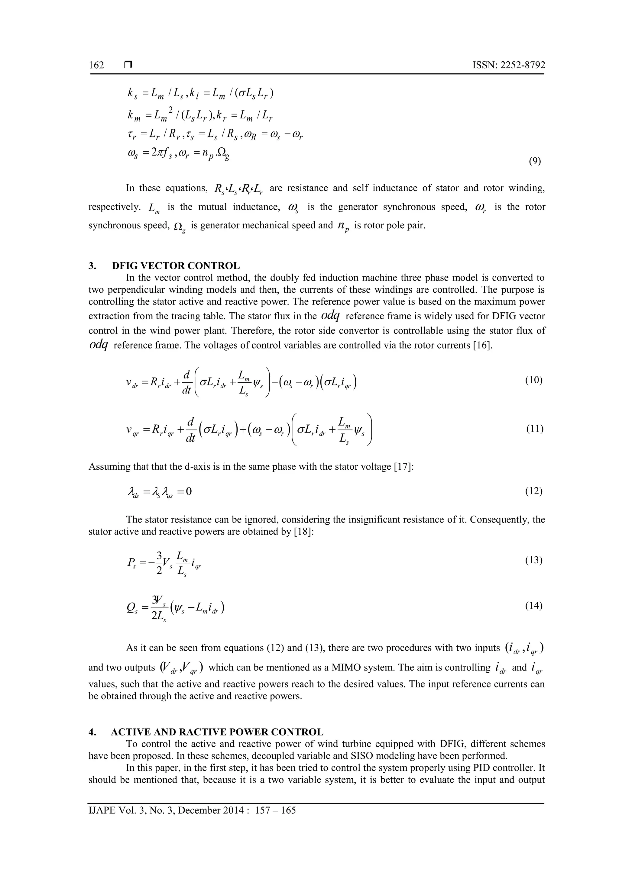 ISSN: 2252-8792
IJAPE Vol. 3, No. 3, December 2014 : 157 – 165
162
(9)
In these equations, ،s s r rR L ،R،L are resistance and self inductance of stator and rotor winding,
respectively. mL is the mutual inductance, s is the generator synchronous speed, r is the rotor
synchronous speed, Ωg
is generator mechanical speed and pn is rotor pole pair.
3. DFIG VECTOR CONTROL
In the vector control method, the doubly fed induction machine three phase model is converted to
two perpendicular winding models and then, the currents of these windings are controlled. The purpose is
controlling the stator active and reactive power. The reference power value is based on the maximum power
extraction from the tracing table. The stator flux in the odq reference frame is widely used for DFIG vector
control in the wind power plant. Therefore, the rotor side convertor is controllable using the stator flux of
odq reference frame. The voltages of control variables are controlled via the rotor currents [16].
  m
dr r dr r dr s s r r qr
s
Ld
v R i L i L i
dt L
    
 
     
 
(10)
    m
qr r qr r qr s r r dr s
s
Ld
v R i L i L i
dt L
    
 
     
 
(11)
Assuming that that the d-axis is in the same phase with the stator voltage [17]:
0ds s qs    (12)
The stator resistance can be ignored, considering the insignificant resistance of it. Consequently, the
stator active and reactive powers are obtained by [18]:
3
2
m
s s qr
s
L
P V i
L
  (13)
 
3
2
s
s s m dr
s
V
Q L i
L
  (14)
As it can be seen from equations (12) and (13), there are two procedures with two inputs ( , )dr qri i
and two outputs ( , )dr qrV V which can be mentioned as a MIMO system. The aim is controlling dri and qri
values, such that the active and reactive powers reach to the desired values. The input reference currents can
be obtained through the active and reactive powers.
4. ACTIVE AND RACTIVE POWER CONTROL
To control the active and reactive power of wind turbine equipped with DFIG, different schemes
have been proposed. In these schemes, decoupled variable and SISO modeling have been performed.
In this paper, in the first step, it has been tried to control the system properly using PID controller. It
should be mentioned that, because it is a two variable system, it is better to evaluate the input and output
2
/ , / (
.
)
/ ( ), /
/ , / ,
2 ,
s m s l m s r
m m s r r m r
r r r s s s R s r
s s r p g
k L L k L L L
k L L L k L L
L R L R
f n
 

 


 
 
 
   
  
 