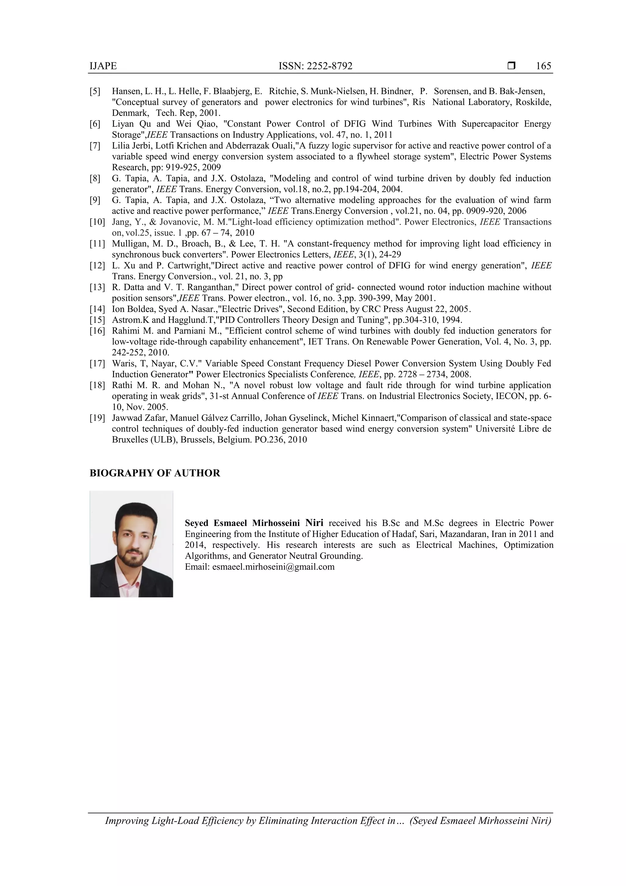 IJAPE ISSN: 2252-8792 
Improving Light-Load Efficiency by Eliminating Interaction Effect in… (Seyed Esmaeel Mirhosseini Niri)
165
[5] Hansen, L. H., L. Helle, F. Blaabjerg, E. Ritchie, S. Munk-Nielsen, H. Bindner, P. Sorensen, and B. Bak-Jensen,
"Conceptual survey of generators and power electronics for wind turbines", Ris National Laboratory, Roskilde,
Denmark, Tech. Rep, 2001.
[6] Liyan Qu and Wei Qiao, "Constant Power Control of DFIG Wind Turbines With Supercapacitor Energy
Storage",IEEE Transactions on Industry Applications, vol. 47, no. 1, 2011
[7] Lilia Jerbi, Lotfi Krichen and Abderrazak Ouali,"A fuzzy logic supervisor for active and reactive power control of a
variable speed wind energy conversion system associated to a flywheel storage system", Electric Power Systems
Research, pp: 919-925, 2009
[8] G. Tapia, A. Tapia, and J.X. Ostolaza, "Modeling and control of wind turbine driven by doubly fed induction
generator", IEEE Trans. Energy Conversion, vol.18, no.2, pp.194-204, 2004.
[9] G. Tapia, A. Tapia, and J.X. Ostolaza, “Two alternative modeling approaches for the evaluation of wind farm
active and reactive power performance,” IEEE Trans.Energy Conversion , vol.21, no. 04, pp. 0909-920, 2006
[10] Jang, Y., & Jovanovic, M. M."Light-load efficiency optimization method". Power Electronics, IEEE Transactions
on, vol.25, issue. 1 ,pp. 67 – 74, 2010
[11] Mulligan, M. D., Broach, B., & Lee, T. H. "A constant-frequency method for improving light load efficiency in
synchronous buck converters". Power Electronics Letters, IEEE, 3(1), 24-29
[12] L. Xu and P. Cartwright,"Direct active and reactive power control of DFIG for wind energy generation", IEEE
Trans. Energy Conversion., vol. 21, no. 3, pp
[13] R. Datta and V. T. Ranganthan," Direct power control of grid- connected wound rotor induction machine without
position sensors",IEEE Trans. Power electron., vol. 16, no. 3,pp. 390-399, May 2001.
[14] Ion Boldea, Syed A. Nasar.,"Electric Drives", Second Edition, by CRC Press August 22, 2005.
[15] Astrom.K and Hagglund.T,"PID Controllers Theory Design and Tuning", pp.304-310, 1994.
[16] Rahimi M. and Parniani M., "Efficient control scheme of wind turbines with doubly fed induction generators for
low-voltage ride-through capability enhancement", IET Trans. On Renewable Power Generation, Vol. 4, No. 3, pp.
242-252, 2010.
[17] Waris, T, Nayar, C.V." Variable Speed Constant Frequency Diesel Power Conversion System Using Doubly Fed
Induction Generator" Power Electronics Specialists Conference, IEEE, pp. 2728 – 2734, 2008.
[18] Rathi M. R. and Mohan N., "A novel robust low voltage and fault ride through for wind turbine application
operating in weak grids", 31-st Annual Conference of IEEE Trans. on Industrial Electronics Society, IECON, pp. 6-
10, Nov. 2005.
[19] Jawwad Zafar, Manuel Gálvez Carrillo, Johan Gyselinck, Michel Kinnaert,"Comparison of classical and state-space
control techniques of doubly-fed induction generator based wind energy conversion system" Université Libre de
Bruxelles (ULB), Brussels, Belgium. PO.236, 2010
BIOGRAPHY OF AUTHOR
Seyed Esmaeel Mirhosseini Niri received his B.Sc and M.Sc degrees in Electric Power
Engineering from the Institute of Higher Education of Hadaf, Sari, Mazandaran, Iran in 2011 and
2014, respectively. His research interests are such as Electrical Machines, Optimization
Algorithms, and Generator Neutral Grounding.
Email: esmaeel.mirhoseini@gmail.com
 
