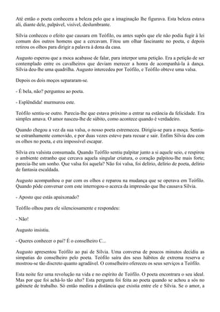 Até então o poeta conhecera a beleza pelo que a imaginação lhe figurava. Esta beleza estava
ali, diante dele, palpável, visível, deslumbrante.

Sílvia conheceu o efeito que causara em Teófilo, ou antes supôs que ele não podia fugir à lei
comum dos outros homens que a cercavam. Fitou um olhar fascinante no poeta, e depois
retirou os olhos para dirigir a palavra à dona da casa.

Augusto esperou que a moca acabasse de falar, para interpor uma petição. Era a petição de ser
contemplado entre os cavalheiros que deviam merecer a honra de acompanhá-la à dança.
Sílvia deu-lhe uma quadrilha. Augusto intercedeu por Teófilo, e Teófilo obteve uma valsa.

Depois os dois moços separaram-se.

- É bela, não? perguntou ao poeta.

- Esplêndida! murmurou este.

Teófilo sentiu-se outro. Parecia-lhe que estava próximo a entrar na estância da felicidade. Era
simples amava. O amor nasceu-lhe de súbito, como acontece quando é verdadeiro.

Quando chegou a vez da sua valsa, o nosso poeta estremeceu. Dirigiu-se para a moça. Sentia-
se estranhamente comovido, e por duas vezes esteve para recuar e sair. Enfim Sílvia deu com
os olhos no poeta, e era impossível escapar.

Sílvia era valsista consumada. Quando Teófilo sentiu palpitar junto a si aquele seio, e respirou
o ambiente estranho que cercava aquela singular criatura, o coração palpitou-lhe mais forte;
parecia-lhe um sonho. Que valsa foi aquela? Não foi valsa, foi delírio, delírio de poeta, delírio
de fantasia escaldada.

Augusto acompanhou o par com os olhos e reparou na mudança que se operava em Teófilo.
Quando pôde conversar com este interrogou-o acerca da impressão que lhe causava Sílvia.

- Aposto que estás apaixonado?

Teófilo olhou para ele silenciosamente e respondeu:

- Não!

Augusto insistiu.

- Queres conhecer o pai? É o conselheiro C...

Augusto apresentou Teófilo ao pai de Sílvia. Uma conversa de poucos minutos decidiu as
simpatias do conselheiro pelo poeta. Teófilo saíra dos seus hábitos de extrema reserva e
mostrou-se tão discreto quanto agradável. O conselheiro ofereceu os seus serviços a Teófilo.

Esta noite fez uma revolução na vida e no espírito de Teófilo. O poeta encontrara o seu ideal.
Mas por que foi achá-lo tão alto? Esta pergunta foi feita ao poeta quando se achou a sós no
gabinete de trabalho. Só então medira a distância que existia entre ele e Sílvia. Se o amor, a
 