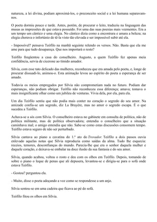 natureza, a lei divina, podiam aproximá-los, o preconceito social e a lei humana separavam-
nos.

O poeta dormiu pouco e tarde. Antes, porém, de procurar o leito, traduziu na linguagem das
musas as impressões de que estava possuído. Foi uma das suas poesias mais veementes. Era a
um tempo um cântico e uma elegia. No cântico dizia como a encontrara e amara a beleza; na
elegia chorava o infortúnio de tê-la visto tão elevada e ser impossível subir até ela.

- Impossível? pensava Teófilo na manhã seguinte relendo os versos. Não. Basta que ela me
ame para que tudo desapareça. Que nos importará o resto?

Teófilo freqüentou a casa do conselheiro. Augusto, a quem Teófilo fez apenas meia
confidência, servia de cicerone ao tímido amador.

Sílvia, com esse tato delicado das mulheres, reconheceu que era amada pelo poeta, e, longe de
procurar dissuadi-lo, animou-o. Esta animação levou ao espírito do poeta a esperança de ser
amado.

Todavia os meios empregados por Sílvia não comprometiam nada no futuro. Podiam dar
esperanças, não podiam obrigar. Teófilo não reconheceu essa diferença; amava; tomava o
mais insignificante olhar como um jubileu de venturas. Vivia dela, por ela, para ela.

Um dia Teófilo sentiu que não podia mais conter no coração o segredo do seu amor. Na
amizade confia-se um segredo, diz La Bruyère, mas no amor o segredo escapa. É o que
sucedeu a Teófilo.

Achava-se a sós com Sílvia. O conselheiro estava no gabinete em consulta de política, não de
política militante, mas de política observadora; entendia o conselheiro que a situação
caminhava mal; o amigo entendia que não. Sabe-se como estas discussões consomem tempo.
Teófilo estava seguro de não ser perturbado.

Sílvia cantava ao piano a cavatina do 1.º ato do Trovador. Teófilo a dois passos ouvia
enlevado aquelas notas que Sílvia reproduzia como saídas da alma. Tudo lhe esquecia:
receios, temores, desconfianças do mundo. Parecia-lhe que era o senhor daquela mulher e
daquele coração, e deixava-se embalar na doce ilusão da sua fantasia e do seu amor.

Sílvia, quando acabou, voltou o rosto e deu com os olhos em Teófilo. Depois, tomando de
sobre o piano o leque de penas que ali depusera, levantou-se e dirigiu-se para o sofá onde
estava Teófilo.

- Gostou? perguntou ela.

- Muito, disse o poeta adoçando a voz como se respondesse a um anjo.

Sílvia sentou-se em uma cadeira que ficava ao pé do sofá.

Teófilo fitou os olhos em Sílvia.
 