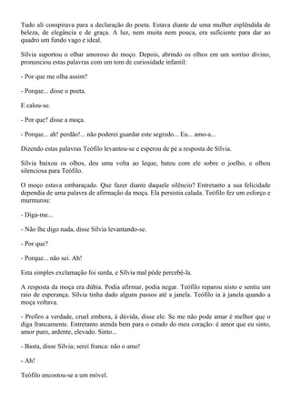 Tudo ali conspirava para a declaração do poeta. Estava diante de uma mulher esplêndida de
beleza, de elegância e de graça. A luz, nem muita nem pouca, era suficiente para dar ao
quadro um fundo vago e ideal.

Sílvia suportou o olhar amoroso do moço. Depois, abrindo os olhos em um sorriso divino,
pronunciou estas palavras com um tom de curiosidade infantil:

- Por que me olha assim?

- Porque... disse o poeta.

E calou-se.

- Por que? disse a moça.

- Porque... ah! perdão!... não poderei guardar este segredo... Eu... amo-a...

Dizendo estas palavras Teófilo levantou-se e esperou de pé a resposta de Sílvia.

Sílvia baixou os olhos, deu uma volta ao leque, bateu com ele sobre o joelho, e olhou
silenciosa para Teófilo.

O moço estava embaraçado. Que fazer diante daquele silêncio? Entretanto a sua felicidade
dependia de uma palavra de afirmação da moça. Ela persistia calada. Teófilo fez um esforço e
murmurou:

- Diga-me...

- Não lhe digo nada, disse Sílvia levantando-se.

- Por que?

- Porque... não sei. Ah!

Esta simples exclamação foi surda, e Sílvia mal pôde percebê-la.

A resposta da moça era dúbia. Podia afirmar, podia negar. Teófilo reparou nisto e sentiu um
raio de esperança. Sílvia tinha dado alguns passos até a janela. Teófilo ia à janela quando a
moça voltava.

- Prefiro a verdade, cruel embora, à dúvida, disse ele. Se me não pode amar é melhor que o
diga francamente. Entretanto atenda bem para o estado do meu coração: é amor que eu sinto,
amor puro, ardente, elevado. Sinto...

- Basta, disse Sílvia; serei franca: não o amo!

- Ah!

Teófilo encostou-se a um móvel.
 