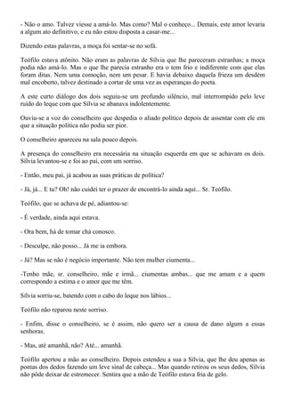 - Não o amo. Talvez viesse a amá-lo. Mas como? Mal o conheço... Demais, este amor levaria
a algum ato definitivo, e eu não estou disposta a casar-me...

Dizendo estas palavras, a moça foi sentar-se no sofá.

Teófilo estava atônito. Não eram as palavras de Sílvia que lhe pareceram estranhas; a moça
podia não amá-lo. Mas o que lhe parecia estranho era o tom frio e indiferente com que elas
foram ditas. Nem uma comoção, nem um pesar. E havia debaixo daquela frieza um desdém
mal encoberto, talvez destinado a cortar de uma vez as esperanças do poeta.

A este curto diálogo dos dois seguiu-se um profundo silêncio, mal interrompido pelo leve
ruído do leque com que Sílvia se abanava indolentemente.

Ouviu-se a voz do conselheiro que despedia o aliado político depois de assentar com ele em
que a situação política não podia ser pior.

O conselheiro apareceu na sala pouco depois.

A presença do conselheiro era necessária na situação esquerda em que se achavam os dois.
Sílvia levantou-se e foi ao pai, com um sorriso.

- Então, meu pai, já acabou as suas práticas de política?

- Já, já... E tu? Oh! não cuidei ter o prazer de encontrá-lo ainda aqui... Sr. Teófilo.

Teófilo, que se achava de pé, adiantou-se:

- É verdade, ainda aqui estava.

- Ora bem, há de tomar chá conosco.

- Desculpe, não posso... Já me ia embora.

- Já? Mas se não é negócio importante. Não tem mulher ciumenta...

-Tenho mãe, sr. conselheiro, mãe e irmã... ciumentas ambas... que me amam e a quem
correspondo a estima e o amor que me têm.

Sílvia sorriu-se, batendo com o cabo do leque nos lábios...

Teófilo não reparou neste sorriso.

- Enfim, disse o conselheiro, se é assim, não quero ser a causa de dano algum a essas
senhoras.

- Mas, até amanhã, não? Até... amanhã.

Teófilo apertou a mão ao conselheiro. Depois estendeu a sua a Sílvia, que lhe deu apenas as
pontas dos dedos fazendo um leve sinal de cabeça... Mas quando retirou os seus dedos, Sílvia
não pôde deixar de estremecer. Sentira que a mão de Teófilo estava fria de gelo.
 
