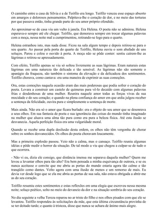 O caminho entre a casa de Sílvia e a de Teófilo era longo. Teófilo venceu esse espaço absorto
em amargos e dolorosos pensamentos. Palpitava-lhe o coração de dor, e no meio das torturas
por que passava então, tinha grande parte do seu amor próprio ofendido.

Ao aproximar-se de casa viu um vulto à janela. Era Helena. O poeta não se admirou. Helena
esperava-o sempre até ele chegar. Teófilo, que demorava sempre em trocar algumas palavras
com a moça, nessa noite mal a cumprimentou, retirando-se logo para o quarto.

Helena estranhou isto, mas nada disse. Ficou na sala algum tempo e depois retirou-se para o
seu quarto. Ao passar pela porta do quarto de Teófilo, Helena ouviu o som abafado de uns
soluços. Parou e colou o ouvido à porta. A moça não se pôde conter: sentiu caírem-lhe as
lágrimas e retirou-se apressadamente.

Com efeito, Teófilo apenas se viu só soltou livremente as suas lágrimas. Eram naturais estas
lágrimas em uma natureza tão delicada e tão sensível. As lágrimas não são somente o
apanágio da fraqueza, são também o sintoma da elevação e da delicadeza dos sentimentos.
Teófilo chorava, como cantava: era uma maneira de exprimir as suas comoções.

Ora, estas comoções naquela ocasião eram das mais poderosas que podia sofrer o coração do
poeta. Levara a construir um castelo de quimeras para vê-lo decaído com algumas palavras
frias e desdenhosas de uma mulher. Reunira naquele amor todas as forças vivas da sua
mocidade e do seu coração; e quando na plena confiança do amor em que ardia julgou receber
a sentença da felicidade, ouvira pura e simplesmente a sentença de morte.

Mais ainda. Não era só o amor que ficara burlado: era o objeto do seu amor que se desonrava
a seus olhos. Em sua fantasia de poeta e sua ignorância das coisas do mundo tinha imaginado
na mulher que aluava uma alma tão pura como era pura a beleza física. Até esta ilusão se
desvanecia. Aquela perfeição física era uma vulgaridade moral.

Quando se recebe uma dupla desilusão desta ordem, os olhos não têm vergonha de chorar
sobre os sonhos desvanecidos. Os olhos do poeta choravam loucamente.

Mas a primeira explosão passou. Veio não a calma, mas o cansaço. Teófilo reuniu algumas
idéias e pôde medir o horror da situação. De tal modo a viu que chegou a culpar-se de tudo o
que ocorrera.

- Não vi eu, dizia ele consigo, que distância imensa me separava daquela mulher? Quem me
levou a levantar olhos para tão alto? Era bem pensada a minha esquivança de outrora, e se eu
nunca aceitasse o convite que me abriu as portas do mundo estaria agora tão calmo e tão
tranqüilo como dantes. Volto agora com uma ilusão de menos e um remorso de mais. Eu
devia ver desde logo que se ela me abria as portas de sua sala, não estava obrigada a abrir-me
as do seu coração.

Teófilo resumiu estes sentimentos e estas reflexões em uma elegia que escreveu nessa mesma
noite; soluço poético, solto no meio do devaneio da dor e na situação sombria do seu coração.

No dia seguinte a velha Tereza reparou no ar triste do filho e nos olhos pisados com que ele se
levantou. Teófilo respondeu às solicitações da mãe, que esta última circunstância provinha de
se ter deitado tarde; e quanto à tristeza, disse que nunca se achara de ânimo mais alegre.
 