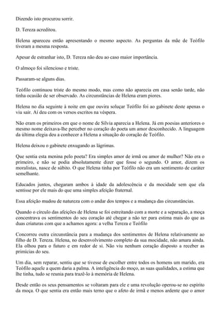 Dizendo isto procurou sorrir.

D. Tereza acreditou.

Helena apareceu então apresentando o mesmo aspecto. As perguntas da mãe de Teófilo
tiveram a mesma resposta.

Apesar de estranhar isto, D. Tereza não deu ao caso maior importância.

O almoço foi silencioso e triste.

Passaram-se alguns dias.

Teófilo continuou triste do mesmo modo, mas como não aparecia em casa senão tarde, não
tinha ocasião de ser observado. As circunstâncias de Helena eram piores.

Helena no dia seguinte à noite em que ouvira soluçar Teófilo foi ao gabinete deste apenas o
viu sair. Aí deu com os versos escritos na véspera.

Não eram os primeiros em que o nome de Sílvia aparecia a Helena. Já em poesias anteriores o
mesmo nome deixava-lhe perceber no coração do poeta um amor desconhecido. A linguagem
da última elegia deu a conhecer a Helena a situação do coração de Teófilo.

Helena deixou o gabinete enxugando as lágrimas.

Que sentia esta menina pelo poeta? Era simples amor de irmã ou amor de mulher? Não era o
primeiro, e não se podia absolutamente dizer que fosse o segundo. O amor, dizem os
moralistas, nasce de súbito. O que Helena tinha por Teófilo não era um sentimento de caráter
semelhante.

Educados juntos, chegaram ambos à idade da adolescência e da mocidade sem que ela
sentisse por ele mais do que uma simples afeição fraternal.

Essa afeição mudou de natureza com o andar dos tempos e a mudança das circunstâncias.

Quando o círculo das afeições de Helena se foi estreitando com a morte e a separação, a moça
concentrava os sentimentos do seu coração até chegar a não ter para estima mais do que as
duas criaturas com que a achamos agora: a velha Tereza e Teófilo

Concorreu outra circunstância para a mudança dos sentimentos de Helena relativamente ao
filho de D. Tereza. Helena, no desenvolvimento completo da sua mocidade, não amara ainda.
Ela olhou para o futuro e em redor de si. Não viu nenhum coração disposto a receber as
primícias do seu.

Um dia, sem reparar, sentiu que se tivesse de escolher entre todos os homens um marido, era
Teófilo aquele a quem daria a palma. A inteligência do moço, as suas qualidades, a estima que
lhe tinha, tudo se reunia para trazê-lo à memória de Helena.

Desde então os seus pensamentos se voltaram para ele e uma revolução operou-se no espírito
da moça. O que sentia era então mais terno que o afeto de irmã e menos ardente que o amor
 