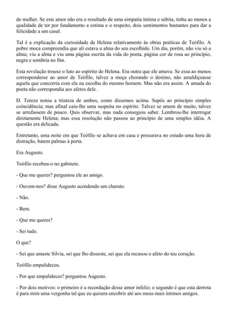 de mulher. Se este amor não era o resultado de uma simpatia íntima e súbita, tinha ao menos a
qualidade de ter por fundamento a estima e o respeito, dois sentimentos bastantes para dar a
felicidade a um casal.

Tal é a explicação da curiosidade de Helena relativamente às obras poéticas de Teófilo. A
pobre moca compreendia que ali estava a alma do seu escolhido. Um dia, porém, não viu só a
alma; viu a alma e viu uma página escrita da vida do poeta, página cor de rosa ao princípio,
negra e sombria no fim.

Esta revelação trouxe o luto ao espírito de Helena. Era outra que ele amava. Se essa ao menos
correspondesse ao amor de Teófilo, talvez a moça chorando o destino, não amaldiçoasse
aquela que concorria com ela na escolha do mesmo homem. Mas não era assim. A amada do
poeta não correspondia aos afetos dele.

D. Tereza notou a tristeza de ambos, como dissemos acima. Supôs ao princípio simples
coincidência; mas afinal caiu-lhe uma suspeita no espírito. Talvez se amem de muito, talvez
se arrufassem de pouco. Quis observar, mas nada conseguiu saber. Lembrou-lhe interrogar
diretamente Helena; mas essa resolução não passou ao princípio de uma simples idéia. A
questão era delicada.

Entretanto, uma noite em que Teófilo se achava em casa e procurava no estudo uma hora de
distração, batem palmas à porta.

Era Augusto.

Teófilo recebeu-o no gabinete.

- Que me queres? perguntou ele ao amigo.

- Ouvem-nos? disse Augusto acendendo um charuto.

- Não.

- Bem.

- Que me queres?

- Sei tudo.

O que?

- Sei que amaste Sílvia, sei que lho disseste, sei que ela recusou o afeto do teu coração.

Teófilo empalideceu.

- Por que empalideces? perguntou Augusto.

- Por dois motivos: o primeiro é a recordação desse amor infeliz; o segundo é que esta derrota
é para mim uma vergonha tal que eu quisera encobrir até aos meus mais íntimos amigos.
 