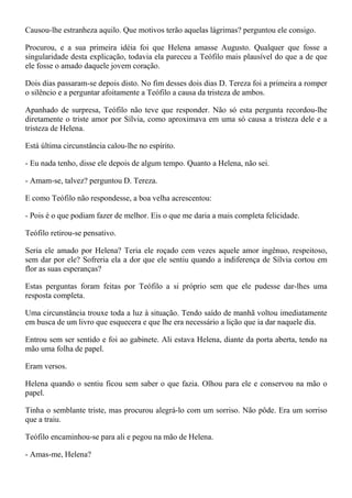 Causou-lhe estranheza aquilo. Que motivos terão aquelas lágrimas? perguntou ele consigo.

Procurou, e a sua primeira idéia foi que Helena amasse Augusto. Qualquer que fosse a
singularidade desta explicação, todavia ela pareceu a Teófilo mais plausível do que a de que
ele fosse o amado daquele jovem coração.

Dois dias passaram-se depois disto. No fim desses dois dias D. Tereza foi a primeira a romper
o silêncio e a perguntar afoitamente a Teófilo a causa da tristeza de ambos.

Apanhado de surpresa, Teófilo não teve que responder. Não só esta pergunta recordou-lhe
diretamente o triste amor por Sílvia, como aproximava em uma só causa a tristeza dele e a
tristeza de Helena.

Está última circunstância calou-lhe no espírito.

- Eu nada tenho, disse ele depois de algum tempo. Quanto a Helena, não sei.

- Amam-se, talvez? perguntou D. Tereza.

E como Teófilo não respondesse, a boa velha acrescentou:

- Pois é o que podiam fazer de melhor. Eis o que me daria a mais completa felicidade.

Teófilo retirou-se pensativo.

Seria ele amado por Helena? Teria ele roçado cem vezes aquele amor ingênuo, respeitoso,
sem dar por ele? Sofreria ela a dor que ele sentiu quando a indiferença de Sílvia cortou em
flor as suas esperanças?

Estas perguntas foram feitas por Teófilo a si próprio sem que ele pudesse dar-lhes uma
resposta completa.

Uma circunstância trouxe toda a luz à situação. Tendo saído de manhã voltou imediatamente
em busca de um livro que esquecera e que lhe era necessário a lição que ia dar naquele dia.

Entrou sem ser sentido e foi ao gabinete. Ali estava Helena, diante da porta aberta, tendo na
mão uma folha de papel.

Eram versos.

Helena quando o sentiu ficou sem saber o que fazia. Olhou para ele e conservou na mão o
papel.

Tinha o semblante triste, mas procurou alegrá-lo com um sorriso. Não pôde. Era um sorriso
que a traiu.

Teófilo encaminhou-se para ali e pegou na mão de Helena.

- Amas-me, Helena?
 