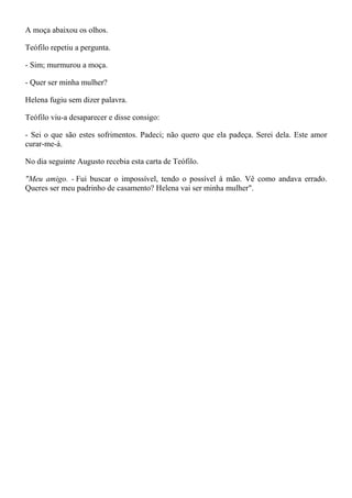 A moça abaixou os olhos.

Teófilo repetiu a pergunta.

- Sim; murmurou a moça.

- Quer ser minha mulher?

Helena fugiu sem dizer palavra.

Teófilo viu-a desaparecer e disse consigo:

- Sei o que são estes sofrimentos. Padeci; não quero que ela padeça. Serei dela. Este amor
curar-me-á.

No dia seguinte Augusto recebia esta carta de Teófilo.

"Meu amigo. - Fui buscar o impossível, tendo o possível à mão. Vê como andava errado.
Queres ser meu padrinho de casamento? Helena vai ser minha mulher".
 
