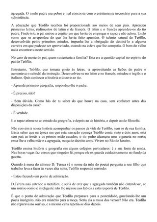 agregada. O irmão padre era pobre e mal concorria com o estritamente necessário para a sua
subsistência.

A educação que Teófilo recebeu foi proporcionada aos meios de seus pais. Aprendeu
primeiras letras, rudimentos de latim e de francês. O latim e o francês aprendeu-os do tio
padre. Findo isto, o pai entrou a cogitar em que havia de empregar o rapaz e não achou. Então
como que se arrependeu do que lhe havia feito aprender. O talento natural de Teófilo,
desenvolvido pelos primeiros estudos, impunha-lhe a obrigação de destiná-lo a alguma
carreira em que pudesse ser aproveitado, estando na esfera que lhe competia. O bom do velho
nada encontrava neste sentido.

No caso de morte do pai, quem sustentaria a família? Esta era a questão capital no espírito do
pai de Teófilo.

Entretanto, Teófilo, que tomara gosto às letras, ia aproveitando as lições do padre e
aumentava o cabedal da instrução. Desenvolveu-se no latim e no francês; estudou o inglês e o
italiano. Quis conhecer a história e disse-o ao tio.

- Aprende primeiro geografia, respondeu-lhe o padre.

- É preciso, não?

- Sem dúvida. Como hás de tu saber do que houve na casa, sem conhecer antes das
disposições da casa?

- É verdade.

E o rapaz atirou-se ao estudo da geografia, e depois ao de história, e depois ao de filosofia.

Não convém à nossa história acompanhar os passos da vida de Teófilo, nem os de sua família.
Basta saber que na época em que esta narração começa Teófilo conta vinte e dois anos; está
sem pai; as irmãs e os primos estão casados; o tio padre alcançou uma vigararia no norte;
resta-lhe a velha mãe e a agregada, moça de dezoito anos. Vivem no Rio de Janeiro.

Teófilo ensina história e geografia em alguns colégios particulares: é a sua fonte de renda.
Nas horas vagas faz versos que ninguém lê, porque ele os guarda cuidadosamente no fundo da
gaveta.

Quando à mesa do almoço D. Tereza (é o nome da mãe do poeta) pergunta a seu filho que
trabalho leva a fazer às vezes alta noite, Teófilo responde sorrindo:

- Estou fazendo um ponto de admiração.

D.Tereza não entende a metáfora, e seria de crer que a agregada também não entendesse, se
um sorriso sonso e inteligente não lhe roçasse nos lábios a esta resposta de Teófilo.

É que o ponto de admiração que Teófilo preparava para a posteridade, guardando-lhe um
poeta incógnito, não era mistério para a moça. Seria ela a musa dos versos? Não era. Teófilo
não reparava no sorriso, e a mesma cena repetia-se dias depois.
 