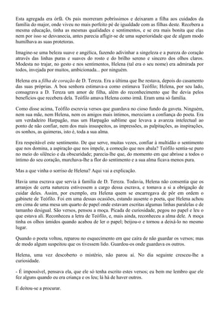 Esta agregada era órfã. Os pais morreram pobríssimos e deixaram a filha aos cuidados da
família do major, onde viveu no mais perfeito pé de igualdade com as filhas deste. Recebera a
mesma educação, tinha as mesmas qualidades e sentimentos, e se era mais bonita que elas
nem por isso se desvanecia, antes parecia afligir-se de uma superioridade que de algum modo
humilhava as suas protetoras.

Imagine-se uma beleza suave e angélica, fazendo adivinhar a singeleza e a pureza do coração
através das linhas puras e suaves do rosto e do brilho sereno e sincero dos olhos claros.
Modesta no trajar, no gesto e nos sentimentos, Helena (tal era o seu nome) era admirada por
todos, invejada por muitos, ambicionada... por ninguém.

Helena era a filha de coração de D. Tereza. Era a última que lhe restava, depois do casamento
das suas próprias. A boa senhora estimava-a como estimava Teófilo; Helena, por seu lado,
consagrava a D. Tereza um amor de filha, além do reconhecimento que lhe devia pelos
benefícios que recebera dela. Teófilo amava Helena como irmã. Eram uma só família.

Como disse acima, Teófilo escrevia versos que guardava no cioso fundo da gaveta. Ninguém,
nem sua mãe, nem Helena, nem os amigos mais íntimos, mereciam a confiança do poeta. Era
um verdadeiro Harpagão, mas um Harpagão sublime que levava a avareza intelectual ao
ponto de não confiar, nem dos mais insuspeitos, as impressões, as palpitações, as inspirações,
os sonhos, as quimeras, isto é, toda a sua alma.

Era respeitável este sentimento. De que serve, muitas vezes, confiar à multidão o sentimento
que nos domina, a aspiração que nos impele, a comoção que nos abala? Teófilo sentia-se puro
no meio do silêncio e da obscuridade; parecia-lhe que, do momento em que abrisse a todos o
íntimo do seu coração, murchava-lhe a flor do sentimento e a sua alma ficava menos pura.

Mas a que vinha o sorriso de Helena? Aqui vai a explicação.

Havia uma escrava que servia à família de D. Tereza. Todavia, Helena não consentia que os
arranjos de certa natureza estivessem a cargo dessa escrava, e tomava a si a obrigação de
cuidar deles. Assim, por exemplo, era Helena quem se encarregava de pôr em ordem o
gabinete de Teófilo. Foi em uma dessas ocasiões, estando ausente o poeta, que Helena achou
em cima de uma mesa um quarto de papel onde estavam escritas algumas linhas paralelas e de
tamanho desigual. São versos, pensou a moça. Picada de curiosidade, pegou no papel e leu o
que estava ali. Reconheceu a letra de Teófilo, e, mais ainda, reconheceu a alma dele. A moça
tinha os olhos úmidos quando acabou de ler o papel; beijou-o e tornou a deixá-lo no mesmo
lugar.

Quando o poeta voltou, reparou no esquecimento em que caíra de não guardar os versos; mas
de modo algum suspeitou que os tivessem lido. Guardou-os onde guardava os outros.

Helena, uma vez descoberto o mistério, não parou aí. No dia seguinte cresceu-lhe a
curiosidade.

- É impossível, pensava ela, que ele só tenha escrito estes versos; eu bem me lembro que ele
fez alguns quando eu era criança e os leu; lá há de haver outros.

E deitou-se a procurar.
 