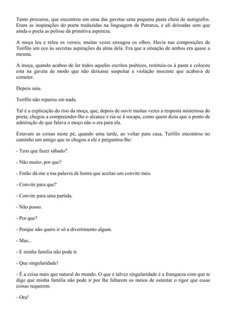 Tanto procurou, que encontrou em uma das gavetas uma pequena pasta cheia de autógrafos.
Eram as inspirações do poeta traduzidas na linguagem de Petrarca, e ali deixadas sem que
ainda o poeta as polisse da primitiva aspereza.

A moça leu e releu os versos; muitas vezes enxugou os olhos. Havia nas composições de
Teófilo um eco às secretas aspirações da alma dela. Era que a situação de ambos era quase a
mesma.

A moça, quando acabou de ler todos aqueles escritos poéticos, restituiu-os à pasta e colocou
esta na gaveta de modo que não deixasse suspeitar a violação inocente que acabava de
cometer.

Depois saiu.

Teófilo não reparou em nada.

Tal é a explicação do riso da moça, que, depois de ouvir muitas vezes a resposta misteriosa do
poeta, chegou a compreender-lhe o alcance e ria-se à socapa, como quem dizia que o ponto de
admiração de que falava o moço não o era para ela.

Estavam as coisas neste pé, quando uma tarde, ao voltar para casa, Teófilo encontrou no
caminho um amigo que se chegou a ele e perguntou-lhe:

- Tens que fazer sábado?

- Não muito; por que?

- Então dá-me a tua palavra de honra que aceitas um convite meu.

- Convite para que?

- Convite para uma partida.

- Não posso.

- Por que?

- Porque não quero ir só a divertimento algum.

- Mas...

- E minha família não pode ir.

- Que singularidade!

- É a coisa mais que natural do mundo. O que é talvez singularidade é a franqueza com que te
digo que minha família não pode ir por lhe faltarem os meios de ostentar o rigor que essas
coisas requerem.

- Ora!
 