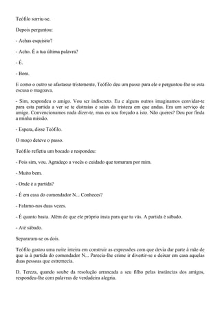 Teófilo sorriu-se.

Depois perguntou:

- Achas esquisito?

- Acho. É a tua última palavra?

- É.

- Bem.

E como o outro se afastasse tristemente, Teófilo deu um passo para ele e perguntou-lhe se esta
escusa o magoava.

- Sim, respondeu o amigo. Vou ser indiscreto. Eu e alguns outros imaginamos convidar-te
para esta partida a ver se te distraías e saías da tristeza em que andas. Era um serviço de
amigo. Convencionamos nada dizer-te, mas eu sou forçado a isto. Não queres? Dou por finda
a minha missão.

- Espera, disse Teófilo.

O moço deteve o passo.

Teófilo refletiu um bocado e respondeu:

- Pois sim, vou. Agradeço a vocês o cuidado que tomaram por mim.

- Muito bem.

- Onde é a partida?

- É em casa do comendador N... Conheces?

- Falamo-nos duas vezes.

- É quanto basta. Além de que ele próprio insta para que tu vás. A partida é sábado.

- Até sábado.

Separaram-se os dois.

Teófilo gastou uma noite inteira em construir as expressões com que devia dar parte à mãe de
que ia à partida do comendador N... Parecia-lhe crime ir divertir-se e deixar em casa aquelas
duas pessoas que estremecia.

D. Tereza, quando soube da resolução arrancada a seu filho pelas instâncias dos amigos,
respondeu-lhe com palavras de verdadeira alegria.
 