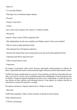 - Quem é?

- É a Leocádia Martins.

- Não digas isso, exclamaram alguns rapazes.

- Por que?

- Porque é uma tolice!

- Tolice!

-Até o nome, disse Augusto. Ora vejam lá: a rainha Leocádia.

- São gostos.

Augusto voltou-se para Teófilo e perguntou-lhe:

- Mas independente de não estar completo este Olimpo, quem é Juno na tua opinião?

- Não sei: acho-as todas igualmente belas.

- Não reparaste bem. Há algumas superiores.

- Será por não reparar bem; mas até aqui pareceu-me que eram todas igualmente belas.

- Esperemos pela Sílvia. Que horas são?

- Falta um quarto para as onze.

- Esperemos.

Os rapazes conversaram sobre coisas diversas, apreciando minuciosamente as belezas do
baile, e apreciando não menos minuciosamente alguns ridículos já observados durante a noite.

Teófilo não tomava grande parte na conversa. Estava absorto em reflexões. Recordava-lhe sua
mãe e sua irmã de coração, talvez acordadas àquela hora trabalhando à roda da modesta mesa
de família. Comparava aqueles esplendores do sarau com a simplicidade e a nudez da casa em
que deixara as duas criaturas cuja felicidade buscava. Uma espécie de remorso doía-lhe na
consciência e um peso lhe apertava o coração.

De repente estremeceu. Augusto reparou nisso e dirigiu-se ao poeta:

- Que tens?

Teófilo não respondeu. Tinha os olhos cravados na direção da sala de dança.

Todos olharam para lá.

- É Sílvia! exclamaram.
 