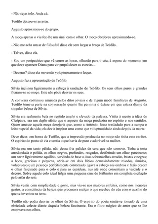 - Não sejas tolo. Anda cá.

Teófilo deixou-se arrastar.

Augusto aproximou-se do grupo.

A moça apenas o viu fez-lhe um sinal com o olhar. O moço obedeceu aproximando-se.

- Não me acha um ar de filósofo? disse ele sem largar o braço de Teófilo.

- Talvez, disse ela.

- Sou um peripatético que vê correr as horas, olhando para o céu, à espera do momento em
que deve aparecer Diana para vir empalidecer as estrelas...

- Deveras? disse ela movendo voluptuosamente o leque.

Augusto fez a apresentação de Teófilo.

Sílvia inclinou ligeiramente a cabeça à saudação de Teófilo. Os seus olhos puros e grandes
fitaram-se no moço. Este não pôde desviar os seus.

A conversa continuou animada pelos ditos joviais e de algum modo familiares de Augusto.
Teófilo tomava parte na conversação quanto lhe permitia o êxtase em que estava diante da
singular beleza de Sílvia.

Sílvia era realmente bela no sentido amplo e elevado da palavra. Vinha à mente a idéia de
Cleópatra, era um duplo efeito que o aspecto da moça produzira no espírito e nos sentidos.
Quem amasse aquela moça desejaria que, como a Antônio, fosse trasladado para a campa o
leito nupcial da vida; ela devia inspirar uma como que voluptuosidade ainda depois da morte.

Devo dizer, em honra de Teófilo, que a impressão produzida no moço não tinha esse caráter.
O espírito do poeta só via e sentia o que havia de puro e adorável na mulher.

Sílvia era um tanto pálida, não dessa fria palidez de cera que não comove. Tinha a testa
arredondada e polida, os olhos negros, profundos, rasgados, desferindo um olhar penetrante;
um nariz ligeiramente aquilino, servindo de base a duas sobrancelhas arcadas, bastas e negras;
a boca, graciosa e pequena, abria-se em dois lábios demasiadamente rosados, úmidos,
voluptuosos; um pescoço perfeitamente contornado ligava a cabeça aos ombros e fazia descer
o olhar fascinado para o colo e para as espáduas, nus até onde consentiam a vaidade e o
decoro. Sobre aquele colo ideal fulgia uma pequena cruz de brilhantes em completa oscilação
pelo arfar do seio.

Sílvia vestia com simplicidade e gosto, mas via-se nos maiores enfeites, como nos menores
gestos, a consciência da beleza que procurava realçar o que recebeu do céu com o auxílio do
que se inventou na terra.

Teófilo não podia desviar os olhos de Sílvia. O espírito do poeta sentia-se tomado de uma
ebriedade celeste diante daquela beleza fascinante. Era o filtro mágico do amor que se lhe
entornava nos olhos.
 