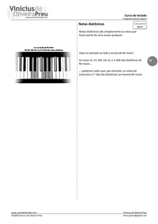 Curso de teclado
Programa teórico básico
www.aulasdeteclado.com Vinícius de Oliveira Preu
©2009 Vinícius de Oliveira Preu viniciuspreu@gmail.com
11
Notas diatônicas
Notas diatônicas são simplesmente as notas que
fazem parte de uma escala qualquer.
Veja no exemplo ao lado a escala de Ré maior:
As notas ré, mi, fá#, sol, lá, si e dó# são diatônicas de
Ré maior...
... podemos notar que, por exemplo, as notas dó
(natural) e sib
não são diatônicos ao mesmo Ré maior.
Curso on-line
Aula 4
 