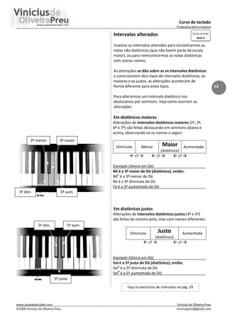 Curso de teclado
Programa teórico básico
www.aulasdeteclado.com Vinícius de Oliveira Preu
©2009 Vinícius de Oliveira Preu viniciuspreu@gmail.com
13
Intervalos alterados
Usamos os intervalos alterados para encontrarmos as
notas não diatônicas (que não fazem parte da escala
maior), ou para reencontrarmos as notas diatônicas
com outros nomes.
As alterações se dão sobre as os intervalos diatônicos
e como existem dois tipos de intervalos diatônicos, os
maiores e os justos, as alterações acontecem de
forma diferente para estes tipos.
Para alterarmos um intervalo diatônico nos
deslocamos por semitons. Veja como ocorrem as
alterações:
Em diatônicos maiores
Alterações de intervalos diatônicos maiores (2ª, 3ª,
6ª e 7ª) são feitas deslocando em semitons abaixo e
acima, observando-se os nomes a seguir:
Diminuta Menor Maior
(diatônico)
Aumentada
 sT   sT   sT 
Exemplo (tônica em Dó)
Mi é a 3ª maior de Dó (diatônico), então:
Mib
é a 3ª menor de Dó
Ré é a 3ª diminuta de Dó
Fá é a 3ª aumentada de Dó
Em diatônicos justos
Alterações de intervalos diatônicos justos (4ª e 5ª)
são feitas do mesmo jeito, mas com nomes diferentes:
Diminuta Justo
(diatônico)
Aumentada
 sT   sT 
Exemplo (tônica em Dó)
Sol é a 5ª justa de Dó (diatônico), então:
Solb
é a 5ª diminuta de Dó
Sol#
é a 5ª aumentada de Dó
3ª maior
3ª aum.
3ª dim.
3ª menor
5ª justa
5ª dim. 5ª aum.
Faça os exercícios de intervalos na pág. 29
Curso on-line
Aula 5
 