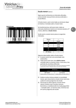 Curso de teclado
Programa teórico básico
www.aulasdeteclado.com Vinícius de Oliveira Preu
©2009 Vinícius de Oliveira Preu viniciuspreu@gmail.com
14
Escala menor (básico)
Agora que já conhecemos os intervalos alterados,
vamos estudar nossa primeira estrutura alterada: a
Escala Menor.
A Escala menor, assim como todas as estruturas daqui
em diante, é montada sobre a Escala maior.
Se transformarmos, da Escala maior, todos os
intervalos diatônicos maiores em menores (exceto a 2ª
maior), obtemos a Escala menor.
Sendo assim a escala menor possui os seguintes
intervalos:
Tônica ---
2ª maior
3ª menor
4ª justa
5ª justa
6ª menor
7ª menor
8ª Tônica ---
Algumas observações sobre a Escala menor:
1) A escala menor tem uma sonoridade mais
melancólica.
2) Toda escala maior tem uma relativa menor
montada sobre as mesmas notas, e vice-versa, mas
partindo de uma tônica diferente.
Ex: Se tocarmos a escala de Dó maior a partir do Lá estaremos tocando
a escala de Lá menor. Então Dó maior e Lá menor são relativos
Relativos
(maior e menor com mesmas notas)
Dó maior
(escala sobre a 3ª menor de Lá)
Lá menor
(escala sobre a 6ª maior de Dó)
3) Embora muitas músicas estejam na tonalidade
menor, para nossa teoria a escala menor será mais
usada em outros programas de estudo.
4) Esta escala se refere apenas a Escala menor
natural. Existem mais 2 escalas menores
(harmônica e melódica) além do modo grego Eólio
– montado sobre as mesmas notas. Veremos isso
em outros programas de estudo
 