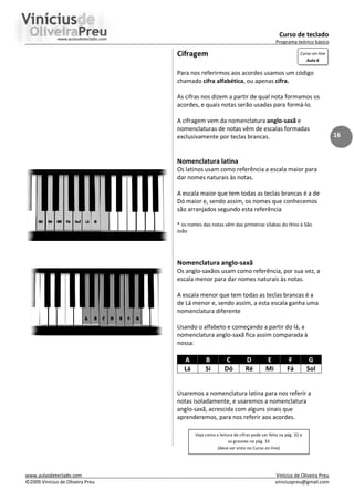 Curso de teclado
Programa teórico básico
www.aulasdeteclado.com Vinícius de Oliveira Preu
©2009 Vinícius de Oliveira Preu viniciuspreu@gmail.com
16
Cifragem
Para nos referirmos aos acordes usamos um código
chamado cifra alfabética, ou apenas cifra.
As cifras nos dizem a partir de qual nota formamos os
acordes, e quais notas serão usadas para formá-lo.
A cifragem vem da nomenclatura anglo-saxã e
nomenclaturas de notas vêm de escalas formadas
exclusivamente por teclas brancas.
Nomenclatura latina
Os latinos usam como referência a escala maior para
dar nomes naturais às notas.
A escala maior que tem todas as teclas brancas é a de
Dó maior e, sendo assim, os nomes que conhecemos
são arranjados segundo esta referência
* os nomes das notas vêm das primeiras sílabas do Hino à São
João
Nomenclatura anglo-saxã
Os anglo-saxãos usam como referência, por sua vez, a
escala menor para dar nomes naturais às notas.
A escala menor que tem todas as teclas brancas é a
de Lá menor e, sendo assim, a esta escala ganha uma
nomenclatura diferente
Usando o alfabeto e começando a partir do lá, a
nomenclatura anglo-saxã fica assim comparada à
nossa:
A B C D E F G
Lá Si Dó Ré Mi Fá Sol
Usaremos a nomenclatura latina para nos referir a
notas isoladamente, e usaremos a nomenclatura
anglo-saxã, acrescida com alguns sinais que
aprenderemos, para nos referir aos acordes.
Curso on-line
Aula 6
Veja como a leitura de cifras pode ser feita na pág. 32 e
os grooves na pág. 33
(deve ser visto no Curso on-line)
 