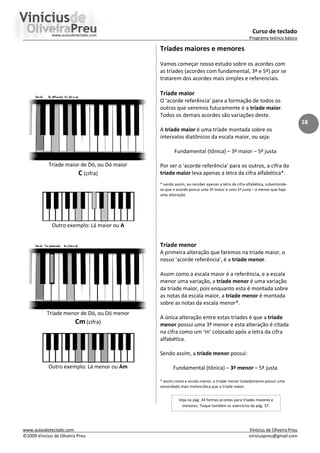 Curso de teclado
Programa teórico básico
www.aulasdeteclado.com Vinícius de Oliveira Preu
©2009 Vinícius de Oliveira Preu viniciuspreu@gmail.com
18
Tríade maior de Dó, ou Dó maior
C (cifra)
Outro exemplo: Lá maior ou A
Tríade menor de Dó, ou Dó menor
Cm (cifra)
Outro exemplo: Lá menor ou Am
Tríades maiores e menores
Vamos começar nosso estudo sobre os acordes com
as tríades (acordes com fundamental, 3ª e 5ª) por se
tratarem dos acordes mais simples e referenciais.
Tríade maior
O ‘acorde referência’ para a formação de todos os
outros que veremos futuramente é a tríade maior.
Todos os demais acordes são variações deste.
A tríade maior é uma tríade montada sobre os
intervalos diatônicos da escala maior, ou seja:
Fundamental (tônica) – 3ª maior – 5ª justa
Por ser o ‘acorde referência’ para os outros, a cifra da
tríade maior leva apenas a letra da cifra alfabética*.
* sendo assim, ao receber apenas a letra da cifra alfabética, subentende-
se que o acorde possui uma 3ª maior e uma 5ª justa – a menos que haja
uma alteração.
Tríade menor
A primeira alteração que faremos na tríade maior, o
nosso ‘acorde referência’, é a tríade menor.
Assim como a escala maior é a referência, e a escala
menor uma variação, a tríade menor é uma variação
da tríade maior, pois enquanto esta é montada sobre
as notas da escala maior, a tríade menor é montada
sobre as notas da escala menor*.
A única alteração entre estas tríades é que a tríade
menor possui uma 3ª menor e esta alteração é citada
na cifra como um ‘m’ colocado após a letra da cifra
alfabética.
Sendo assim, a tríade menor possui:
Fundamental (tônica) – 3ª menor – 5ª justa
* assim como a escala menor, a tríade menor isoladamente possui uma
sonoridade mais melancólica que a tríade maior.
Veja na pág. 34 formas prontas para tríades maiores e
menores. Toque também os exercícios da pág. 37.
 