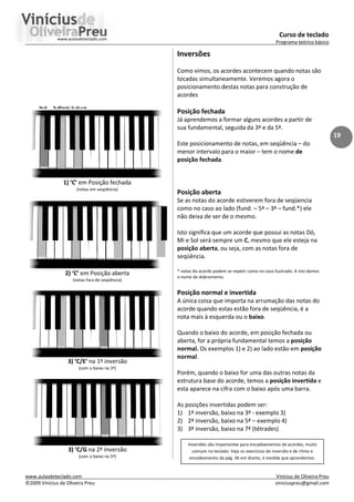 Curso de teclado
Programa teórico básico
www.aulasdeteclado.com Vinícius de Oliveira Preu
©2009 Vinícius de Oliveira Preu viniciuspreu@gmail.com
19
1) ‘C’ em Posição fechada
(notas em seqüência)
2) ‘C’ em Posição aberta
(notas fora de seqüência)
3) ‘C/E’ na 1ª inversão
(com o baixo na 3ª)
3) ‘C/G na 2ª inversão
(com o baixo na 5ª)
Inversões
Como vimos, os acordes acontecem quando notas são
tocadas simultaneamente. Veremos agora o
posicionamento destas notas para construção de
acordes
Posição fechada
Já aprendemos a formar alguns acordes a partir de
sua fundamental, seguida da 3ª e da 5ª.
Este posicionamento de notas, em seqüência – do
menor intervalo para o maior – tem o nome de
posição fechada.
Posição aberta
Se as notas do acorde estiverem fora de seqüencia
como no caso ao lado (fund. – 5ª – 3ª – fund.*) ele
não deixa de ser de o mesmo.
Isto significa que um acorde que possui as notas Dó,
Mi e Sol será sempre um C, mesmo que ele esteja na
posição aberta, ou seja, com as notas fora de
seqüência.
* notas do acorde podem se repetir como no caso ilustrado. A isto damos
o nome de dobramento.
Posição normal e invertida
A única coisa que importa na arrumação das notas do
acorde quando estas estão fora de seqüência, é a
nota mais à esquerda ou o baixo.
Quando o baixo do acorde, em posição fechada ou
aberta, for a própria fundamental temos a posição
normal. Os exemplos 1) e 2) ao lado estão em posição
normal.
Porém, quando o baixo for uma das outras notas da
estrutura base do acorde, temos a posição invertida e
esta aparece na cifra com o baixo após uma barra.
As posições invertidas podem ser:
1) 1ª inversão, baixo na 3ª - exemplo 3)
2) 2ª inversão, baixo na 5ª – exemplo 4)
3) 3ª inversão, baixo na 7ª (tétrades)
Inversões são importantes para encadeamentos de acordes, muito
comuns no teclado. Veja os exercícios de inversão e de ritmo e
encadeamento da pág. 36 em diante, à medida que aprendemos.
 