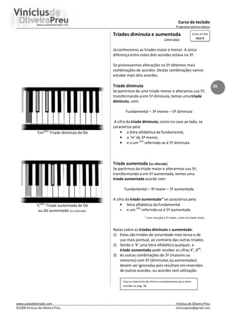 Curso de teclado
Programa teórico básico
www.aulasdeteclado.com Vinícius de Oliveira Preu
©2009 Vinícius de Oliveira Preu viniciuspreu@gmail.com
20
‘Cm(b5)
’ Tríade diminuta de Dó
‘C(#5)
’ Tríade aumentada de Dó
ou Dó aumentado (ou alterado)
Tríades diminuta e aumentada
(alterada)
Já conhecemos as tríades maior e menor. A única
diferença entre estes dois acordes estava na 3ª.
Se processarmos alterações na 5ª obtemos mais
combinações de acordes. Destas combinações vamos
estudar mais dois acordes.
Tríade diminuta
Se partirmos de uma tríade menor e alteramos sua 5ª,
transformando-a em 5ª diminuta, temos uma tríade
diminuta, com:
Fundamental – 3ª menor – 5ª diminuta
A cifra da tríade diminuta, como no caso ao lado, se
caracteriza pela:
• a letra alfabética da fundamental,
• o ‘m’ da 3ª menor,
• e a um (b5)
referindo-se à 5ª diminuta
Tríade aumentada (ou alterada)
Se partirmos da tríade maior e alterarmos sua 5ª,
transformando-a em 5ª aumentada, temos uma
tríade aumentada acorde com:
Fundamental – 3ª maior – 5ª aumentada
A cifra da tríade aumentada* se caracteriza pela:
• letra alfabética da fundamental
• e um (#5)
referindo-se à 5ª aumentada
* sem menção à 3ª maior, como na tríade maior.
Notas sobre as tríades diminuta e aumentada:
1) Estas são tríades de sonoridade mais tensa e de
uso mais pontual, ao contrário das outras tríades.
2) Sendo o ‘X’ uma letra alfabética qualquer, a
tríade aumentada pode receber as cifras X+
, Xalt
.
3) As outras combinações de 3ª (maiores ou
menores) com 5ª (diminutas ou aumentadas)
devem ser ignoradas pois resultam em inversões
de outros acordes, ou acordes sem utilização.
Faça os exercícios de ritmo e encadeamento para estes
acordes na pág. 38.
Curso on-line
Aula 8
 