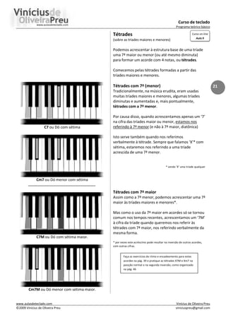 Curso de teclado
Programa teórico básico
www.aulasdeteclado.com Vinícius de Oliveira Preu
©2009 Vinícius de Oliveira Preu viniciuspreu@gmail.com
21
C7 ou Dó com sétima
Cm7 ou Dó menor com sétima
C7M ou Dó com sétima maior.
Cm7M ou Dó menor com sétima maior.
Tétrades
(sobre as tríades maiores e menores)
Podemos acrescentar à estrutura base de uma tríade
uma 7ª maior ou menor (ou até mesmo diminuta)
para formar um acorde com 4 notas, ou tétrades.
Comecemos pelas tétrades formadas a partir das
tríades maiores e menores.
Tétrades com 7ª (menor)
Tradicionalmente, na música erudita, eram usadas
muitas tríades maiores e menores, algumas tríades
diminutas e aumentadas e, mais pontualmente,
tétrades com a 7ª menor.
Por causa disso, quando acrescentamos apenas um ‘7’
na cifra das tríades maior ou menor, estamos nos
referindo à 7ª menor (e não à 7ª maior, diatônica)
Isto serve também quando nos referimos
verbalmente à tétrade. Sempre que falamos ‘X’* com
sétima, estaremos nos referindo a uma tríade
acrescida de uma 7ª menor.
* sendo ‘X’ uma tríade qualquer
Tétrades com 7ª maior
Assim como a 7ª menor, podemos acrescentar uma 7ª
maior às tríades maiores e menores*.
Mas como o uso da 7ª maior em acordes só se tornou
comum nos tempos recentes, acrescentamos um ‘7M’
à cifra da tríade quando queremos nos referir às
tétrades com 7ª maior, nos referindo verbalmente da
mesma forma.
* por vezes este acréscimo pode resultar na inversão de outros acordes,
com outras cifras.
Faça os exercícios de ritmo e encadeamento para estes
acordes na pág. 39 e pratique as tétrades X7M e Xm7 na
posição normal e na segunda inversão, como organizado
na pág. 46
Curso on-line
Aula 9
 