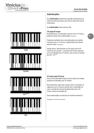 Curso de teclado
Programa teórico básico
www.aulasdeteclado.com Vinícius de Oliveira Preu
©2009 Vinícius de Oliveira Preu viniciuspreu@gmail.com
24
1) C6
2) Cm6
3) C(sus4)
4) C
Substituições
As substituições acontecem quando substituímos as
notas da estrutura base, por outras notas (de outros
intervalos).
As substituições mais comuns são:
7ªs pela 6ª maior
Normalmente, em tétrades maiores com a 7ª maior,
podemos fazer esta substituição. Exemplo 1)
Podemos também fazer esta alteração em acordes
menores com a 7ª menor, substituindo esta última
pela 6ª maior. Exemplo 2)
Sendo assim, não tocamos as 7ªs junto com a 6ª
maior de um acorde – e quando a 6ª maior aparece
em uma tétrade com 7ª menor, esta se tora a tensão
de 13ª – X7(13)
3ª maior pela 4ª (sus)
Esta é uma alteração muito comum tanto em tríades
quanto em tétrades com 7ª menor.
Normalmente, após este acorde como o exemplo 1),
seguimos com o mesmo acorde sem a alteração ou
com o acorde de mesma fundamental com a 3ª
maior, como no exemplo 2).
Esta substituição se trata de um clichê harmônico*.
*Estudado em ‘harmonia funcional’
 