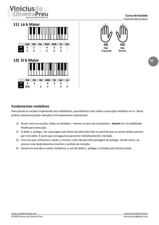 Curso de teclado
Programa teórico básico
www.aulasdeteclado.com Vinícius de Oliveira Preu
©2009 Vinícius de Oliveira Preu viniciuspreu@gmail.com
28
11) Lá b Maior
Láb Sib Dó Réb Mib Fá Sol
me 3 2 1 4 3 2 1
md 2 3 1 2 3 4 1
12) Si b Maior
Sib Dó Ré Mib Fá Sol Lá
me 3 2 1 4 3 2 1
md 4(2) 1 2 3 1 2 3
Fundamentos melódicos
Executando as escalas respeitando seus dedilhados, aprendemos mais sobre a execução melódica em si. Desta
prática, devemos prestar atenção a 4 fundamentos importantes:
1) Assim como as escalas, todas as melodias – mesmo as que nós compomos – devem ter um dedilhado
fixado para execução.
2) O dedo 1, polegar, faz a passagem por baixo da palma da mão ou permite que os outros dedos passem
por cima dele. É assim que conseguimos percorrer melódicamente o teclado.
3) Uma vez que utilizamos o dedo 5, mínimo, este não permite passagem do polegar. Sendo assim, ao
acionar este dedo devemos inverter o sentido da melodia.
4) Exceto em acordes e saltos melódicos, o uso do dedo 1, polegar, é evitado para teclas pretas.
 