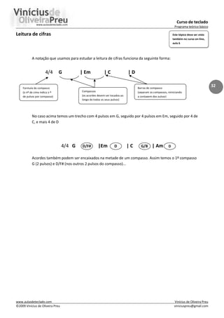Curso de teclado
Programa teórico básico
www.aulasdeteclado.com Vinícius de Oliveira Preu
©2009 Vinícius de Oliveira Preu viniciuspreu@gmail.com
32
Leitura de cifras
A notação que usamos para estudar a leitura de cifras funciona da seguinte forma:
4/4 G | Em | C | D
No caso acima temos um trecho com 4 pulsos em G, seguido por 4 pulsos em Em, seguido por 4 de
C, e mais 4 de D
4/4 G D/F# |Em D | C G/B | Am D
Acordes também podem ser encaixados na metade de um compasso. Assim temos o 1º compasso
G (2 pulsos) e D/F# (nos outros 2 pulsos do compasso)...
Formula de compasso
(o nº de cima indica o º
de pulsos por compasso)
Compassos
(os acordes devem ser tocados ao
longo de todos os seus pulsos)
Barras de compasso
(separam os compassos, reiniciando
a contagem dos pulsos)
Este tópico deve ser visto
também no curso on-line,
aula 6
 
