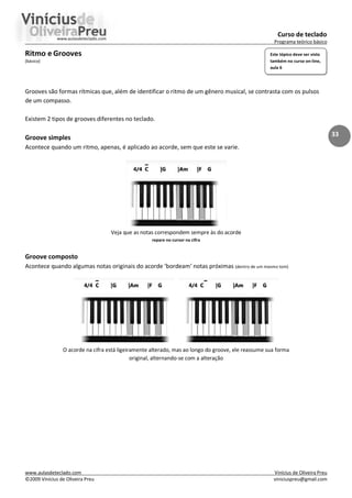 Curso de teclado
Programa teórico básico
www.aulasdeteclado.com Vinícius de Oliveira Preu
©2009 Vinícius de Oliveira Preu viniciuspreu@gmail.com
33
Ritmo e Grooves
(básico)
Grooves são formas rítmicas que, além de identificar o ritmo de um gênero musical, se contrasta com os pulsos
de um compasso.
Existem 2 tipos de grooves diferentes no teclado.
Groove simples
Acontece quando um ritmo, apenas, é aplicado ao acorde, sem que este se varie.
Veja que as notas correspondem sempre às do acorde
repare no cursor na cifra
Groove composto
Acontece quando algumas notas originais do acorde ‘bordeam’ notas próximas (dentro de um mesmo tom)
O acorde na cifra está ligeiramente alterado, mas ao longo do groove, ele reassume sua forma
original, alternando-se com a alteração
Este tópico deve ser visto
também no curso on-line,
aula 6
 