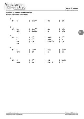 Curso de teclado
Programa teórico básico
www.aulasdeteclado.com Vinícius de Oliveira Preu
©2009 Vinícius de Oliveira Preu viniciuspreu@gmail.com
38
Exercício de Ritmo e encadeamentos
Tríades diminuta e aumentada
1)
2/4 C | C#m(b5)
| Dm | G/B
2)
2/4 Bm | Bbm(b5)
| Am | D/A
G/B | Gm/Bb | A | D/F#
3)
2/4 C | C(#5)
| Am/C | C(#5)
C | C(#5)
| Am/C | B
Em | C/E | C#m(b5)
/E | C/E
Em
4)
4/4 E | Fm(b5)
| F#m | Gm(b5)
G#m | G# | A | Am
5)
4/4 C | C(#5)
| E/B | Am/C
A/C# | Dm | C/G G | C
 