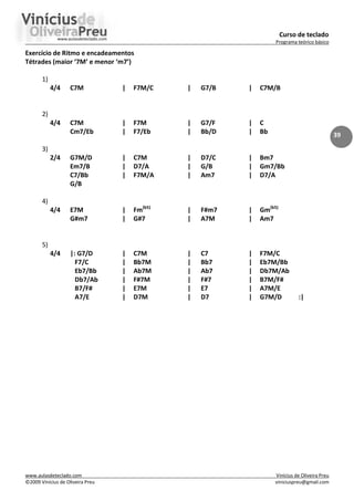 Curso de teclado
Programa teórico básico
www.aulasdeteclado.com Vinícius de Oliveira Preu
©2009 Vinícius de Oliveira Preu viniciuspreu@gmail.com
39
Exercício de Ritmo e encadeamentos
Tétrades (maior ‘7M’ e menor ‘m7’)
1)
4/4 C7M | F7M/C | G7/B | C7M/B
2)
4/4 C7M | F7M | G7/F | C
Cm7/Eb | F7/Eb | Bb/D | Bb
3)
2/4 G7M/D | C7M | D7/C | Bm7
Em7/B | D7/A | G/B | Gm7/Bb
C7/Bb | F7M/A | Am7 | D7/A
G/B
4)
4/4 E7M | Fm(b5)
| F#m7 | Gm(b5)
G#m7 | G#7 | A7M | Am7
5)
4/4 |: G7/D | C7M | C7 | F7M/C
F7/C | Bb7M | Bb7 | Eb7M/Bb
Eb7/Bb | Ab7M | Ab7 | Db7M/Ab
Db7/Ab | F#7M | F#7 | B7M/F#
B7/F# | E7M | E7 | A7M/E
A7/E | D7M | D7 | G7M/D :|
 