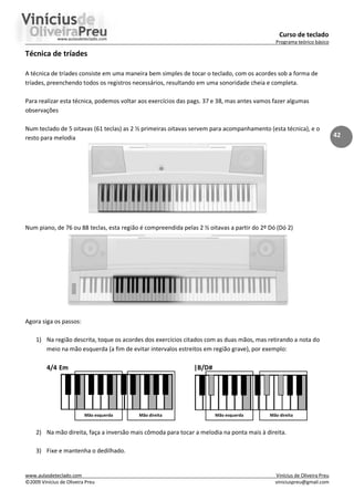 Curso de teclado
Programa teórico básico
www.aulasdeteclado.com Vinícius de Oliveira Preu
©2009 Vinícius de Oliveira Preu viniciuspreu@gmail.com
42
Técnica de tríades
A técnica de tríades consiste em uma maneira bem simples de tocar o teclado, com os acordes sob a forma de
tríades, preenchendo todos os registros necessários, resultando em uma sonoridade cheia e completa.
Para realizar esta técnica, podemos voltar aos exercícios das pags. 37 e 38, mas antes vamos fazer algumas
observações
Num teclado de 5 oitavas (61 teclas) as 2 ½ primeiras oitavas servem para acompanhamento (esta técnica), e o
resto para melodia
Num piano, de 76 ou 88 teclas, esta região é compreendida pelas 2 ½ oitavas a partir do 2º Dó (Dó 2)
Agora siga os passos:
1) Na região descrita, toque os acordes dos exercícios citados com as duas mãos, mas retirando a nota do
meio na mão esquerda (a fim de evitar intervalos estreitos em região grave), por exemplo:
4/4 Em |B/D#
Mão esquerda Mão direita Mão esquerda Mão direita
2) Na mão direita, faça a inversão mais cômoda para tocar a melodia na ponta mais à direita.
3) Fixe e mantenha o dedilhado.
 