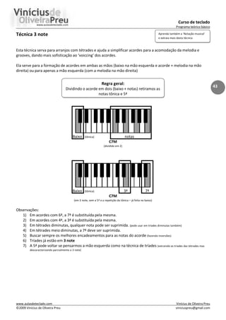 Curso de teclado
Programa teórico básico
www.aulasdeteclado.com Vinícius de Oliveira Preu
©2009 Vinícius de Oliveira Preu viniciuspreu@gmail.com
43
Técnica 3 note
Esta técnica serva para arranjos com tétrades e ajuda a simplificar acordes para a acomodação da melodia e
grooves, dando mais sofisticação ao ‘voiccing’ dos acordes.
Ela serve para a formação de acordes em ambas as mãos (baixo na mão esquerda e acorde + melodia na mão
direita) ou para apenas a mão esquerda (com a melodia na mão direita)
Baixo (tônica) notas
C7M
(dividido em 2)
Baixo (tônica) 3ª 7ª
C7M
(em 3 note, sem a 5ª e a repetição da tônica – já feita no baixo)
Observações:
1) Em acordes com 6ª, a 7ª é substituída pela mesma.
2) Em acordes com 4ª, a 3ª é substituída pela mesma.
3) Em tétrades diminutas, qualquer nota pode ser suprimida. (pode usar em tríades diminutas também)
4) Em tétrades meio diminutas, a 7ª deve ser suprimida.
5) Buscar sempre os melhores encadeamentos para as notas do acorde (fazendo inversões)
6) Tríades já estão em 3 note
7) A 5ª pode voltar se pensarmos a mão esquerda como na técnica de tríades (extraindo as tríades das tétrades mas
descaracterizando parcialmente o 3 note)
Regra geral:
Dividindo o acorde em dois (baixo + notas) retiramos as
notas tônica e 5ª
Aprenda também a ‘Notação musical’
e extraia mais desta técnica
 