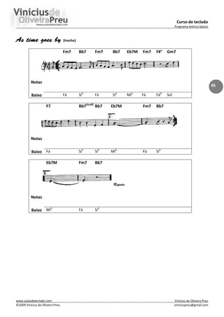 Curso de teclado
Programa teórico básico
www.aulasdeteclado.com Vinícius de Oliveira Preu
©2009 Vinícius de Oliveira Preu viniciuspreu@gmail.com
45
As time goes by
As time goes by
As time goes by
As time goes by (trecho)
Fm7 Bb7 Fm7 Bb7 Eb7M Fm7 F#° Gm7
Notas
Baixo Fá Sib
Fá Sib
Mib
Fá Fá#
Sol
F7 Bb7(sus4)
Bb7 Eb7M Fm7 Bb7
Notas
Baixo Fá Sib
Sib
Mib
Fá Sib
Eb7M Fm7 Bb7
Repetir
Notas
Baixo Mib
Fá Sib
 
