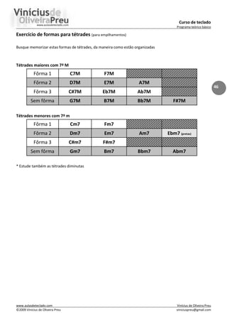 Curso de teclado
Programa teórico básico
www.aulasdeteclado.com Vinícius de Oliveira Preu
©2009 Vinícius de Oliveira Preu viniciuspreu@gmail.com
46
Exercício de formas para tétrades (para empilhamentos)
Busque memorizar estas formas de tétrades, da maneira como estão organizadas
Tétrades maiores com 7ª M
Fôrma 1 C7M F7M
Fôrma 2 D7M E7M A7M
Fôrma 3 C#7M Eb7M Ab7M
Sem fôrma G7M B7M Bb7M F#7M
Tétrades menores com 7ª m
Fôrma 1 Cm7 Fm7
Fôrma 2 Dm7 Em7 Am7 Ebm7 (pretas)
Fôrma 3 C#m7 F#m7
Sem fôrma Gm7 Bm7 Bbm7 Abm7
* Estude também as tétrades diminutas
 