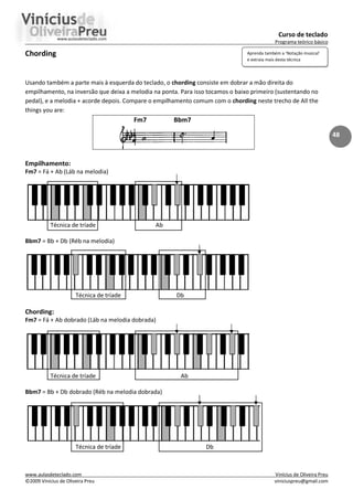 Curso de teclado
Programa teórico básico
www.aulasdeteclado.com Vinícius de Oliveira Preu
©2009 Vinícius de Oliveira Preu viniciuspreu@gmail.com
48
Chording
Usando também a parte mais à esquerda do teclado, o chording consiste em dobrar a mão direita do
empilhamento, na inversão que deixa a melodia na ponta. Para isso tocamos o baixo primeiro (sustentando no
pedal), e a melodia + acorde depois. Compare o empilhamento comum com o chording neste trecho de All the
things you are:
Fm7 Bbm7
Empilhamento:
Fm7 = Fá + Ab (Láb na melodia)
Técnica de tríade Ab
Bbm7 = Bb + Db (Réb na melodia)
Técnica de tríade Db
Chording:
Fm7 = Fá + Ab dobrado (Láb na melodia dobrada)
Técnica de tríade Ab
Bbm7 = Bb + Db dobrado (Réb na melodia dobrada)
Técnica de tríade Db
Aprenda também a ‘Notação musical’
e extraia mais desta técnica
 