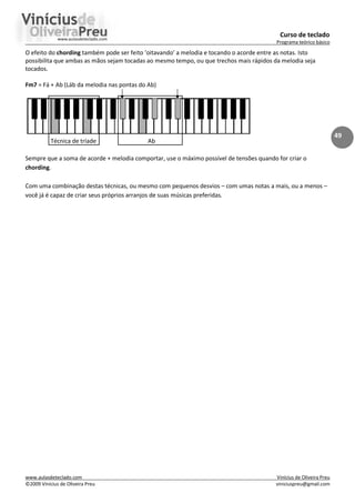 Curso de teclado
Programa teórico básico
www.aulasdeteclado.com Vinícius de Oliveira Preu
©2009 Vinícius de Oliveira Preu viniciuspreu@gmail.com
49
O efeito do chording também pode ser feito ‘oitavando’ a melodia e tocando o acorde entre as notas. Isto
possibilita que ambas as mãos sejam tocadas ao mesmo tempo, ou que trechos mais rápidos da melodia seja
tocados.
Fm7 = Fá + Ab (Láb da melodia nas pontas do Ab)
Técnica de tríade Ab
Sempre que a soma de acorde + melodia comportar, use o máximo possível de tensões quando for criar o
chording.
Com uma combinação destas técnicas, ou mesmo com pequenos desvios – com umas notas a mais, ou a menos –
você já é capaz de criar seus próprios arranjos de suas músicas preferidas.
 