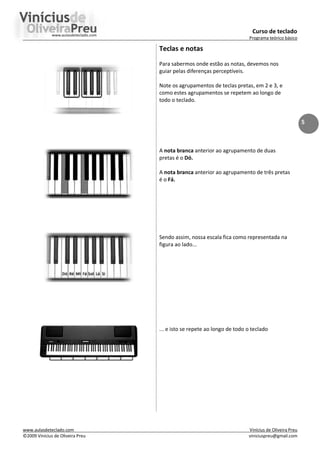 Curso de teclado
Programa teórico básico
www.aulasdeteclado.com Vinícius de Oliveira Preu
©2009 Vinícius de Oliveira Preu viniciuspreu@gmail.com
5
Teclas e notas
Para sabermos onde estão as notas, devemos nos
guiar pelas diferenças perceptíveis.
Note os agrupamentos de teclas pretas, em 2 e 3, e
como estes agrupamentos se repetem ao longo de
todo o teclado.
A nota branca anterior ao agrupamento de duas
pretas é o Dó.
A nota branca anterior ao agrupamento de três pretas
é o Fá.
Sendo assim, nossa escala fica como representada na
figura ao lado...
... e isto se repete ao longo de todo o teclado
 