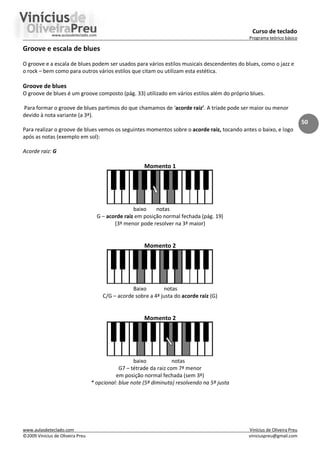 Curso de teclado
Programa teórico básico
www.aulasdeteclado.com Vinícius de Oliveira Preu
©2009 Vinícius de Oliveira Preu viniciuspreu@gmail.com
50
Groove e escala de blues
O groove e a escala de blues podem ser usados para vários estilos musicais descendentes do blues, como o jazz e
o rock – bem como para outros vários estilos que citam ou utilizam esta estética.
Groove de blues
O groove de blues é um groove composto (pág. 33) utilizado em vários estilos além do próprio blues.
Para formar o groove de blues partimos do que chamamos de ‘acorde raiz’. A tríade pode ser maior ou menor
devido à nota variante (a 3ª).
Para realizar o groove de blues vemos os seguintes momentos sobre o acorde raiz, tocando antes o baixo, e logo
após as notas (exemplo em sol):
Acorde raiz: G
Momento 1
baixo notas
G – acorde raiz em posição normal fechada (pág. 19)
(3ª menor pode resolver na 3ª maior)
Momento 2
Baixo notas
C/G – acorde sobre a 4ª justa do acorde raiz (G)
Momento 2
baixo notas
G7 – tétrade da raiz com 7ª menor
em posição normal fechada (sem 3ª)
* opcional: blue note (5ª diminuta) resolvendo na 5ª justa
 