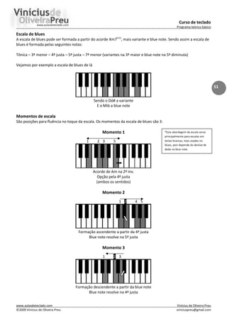 Curso de teclado
Programa teórico básico
www.aulasdeteclado.com Vinícius de Oliveira Preu
©2009 Vinícius de Oliveira Preu viniciuspreu@gmail.com
51
Escala de blues
A escala de blues pode ser formada a partir do acorde Xm7(11)
, mais variante e blue note. Sendo assim a escala de
blues é formada pelas seguintes notas:
Tônica – 3ª menor – 4ª justa – 5ª justa – 7ª menor (variantes na 3ª maior e blue note na 5ª diminuta)
Vejamos por exemplo a escala de blues de lá
Sendo o Dó# a variante
E o Mib a blue note
Momentos de escala
São posições para fluência no toque da escala. Os momentos da escala de blues são 3:
Momento 1
1 2 3 5
Acorde de Am na 2ª inv.
Opção pela 4ª justa
(ambos os sentidos)
Momento 2
1 2 4 5
Formação ascendente a partir da 4ª justa
Blue note resolve na 5ª justa
Momento 3
1 2 3
Formação descendente a partir da blue note
Blue note resolve na 4ª justa
*Esta abordagem da escala serve
principalmente para escalas em
teclas brancas, mais usadas no
blues, pois depende do deslize de
dedo na blue note.
 
