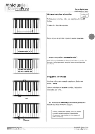 Curso de teclado
Programa teórico básico
www.aulasdeteclado.com Vinícius de Oliveira Preu
©2009 Vinícius de Oliveira Preu viniciuspreu@gmail.com
7
Tom
Semitom
Notas naturais e alteradas
Note que de uma nota até a sua repetição, temos 12
teclas.
7 brancas e 5 pretas (agrupadas)
Como vimos, as brancas recebem nomes naturais...
... e as pretas recebem nomes alterados*.
(teclas brancas podem também receber nomes alterados, mas veremos isto
bem mais a frente. Por enquanto vamos usar apenas os nomes alterados
desta forma)
Pequenos intervalos
Um intervalo ocorre quando mediamos distâncias
entre 2 notas
Temos um intervalo de tom quando 2 teclas são
separadas por uma...
... e o intervalo de semitom (ou meio tom) entre uma
teclado e a imediatamente a seguir.
* Sempre que alteramos uma nota natural um semitom
acima, esta ganha um sustenido (#) e sempre que
alteramos esta nota natural um semitom abaixo, esta
ganha um bemol (b)
Curso on-line
Aula 2
 